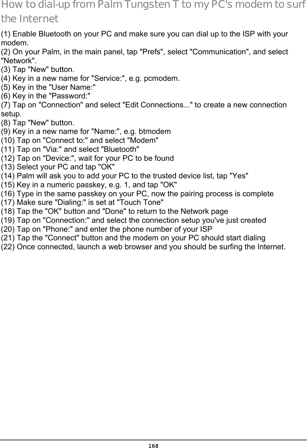  168 How to dial-up from Palm Tungsten T to my PC&apos;s modem to surf the Internet (1) Enable Bluetooth on your PC and make sure you can dial up to the ISP with your modem.  (2) On your Palm, in the main panel, tap &quot;Prefs&quot;, select &quot;Communication&quot;, and select &quot;Network&quot;.  (3) Tap &quot;New&quot; button.  (4) Key in a new name for &quot;Service:&quot;, e.g. pcmodem.  (5) Key in the &quot;User Name:&quot;  (6) Key in the &quot;Password:&quot;  (7) Tap on &quot;Connection&quot; and select &quot;Edit Connections...&quot; to create a new connection setup.  (8) Tap &quot;New&quot; button.  (9) Key in a new name for &quot;Name:&quot;, e.g. btmodem  (10) Tap on &quot;Connect to:&quot; and select &quot;Modem&quot;  (11) Tap on &quot;Via:&quot; and select &quot;Bluetooth&quot;  (12) Tap on &quot;Device:&quot;, wait for your PC to be found  (13) Select your PC and tap &quot;OK&quot;  (14) Palm will ask you to add your PC to the trusted device list, tap &quot;Yes&quot;  (15) Key in a numeric passkey, e.g. 1, and tap &quot;OK&quot;  (16) Type in the same passkey on your PC, now the pairing process is complete  (17) Make sure &quot;Dialing:&quot; is set at &quot;Touch Tone&quot;  (18) Tap the &quot;OK&quot; button and &quot;Done&quot; to return to the Network page  (19) Tap on &quot;Connection:&quot; and select the connection setup you&apos;ve just created  (20) Tap on &quot;Phone:&quot; and enter the phone number of your ISP  (21) Tap the &quot;Connect&quot; button and the modem on your PC should start dialing  (22) Once connected, launch a web browser and you should be surfing the Internet.  