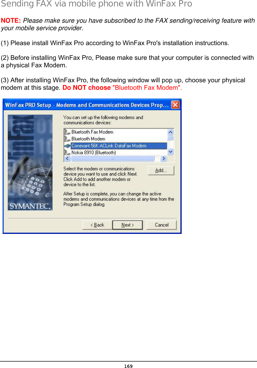  169 Sending FAX via mobile phone with WinFax Pro NOTE: Please make sure you have subscribed to the FAX sending/receiving feature with your mobile service provider. (1) Please install WinFax Pro according to WinFax Pro&apos;s installation instructions. (2) Before installing WinFax Pro, Please make sure that your computer is connected with a physical Fax Modem. (3) After installing WinFax Pro, the following window will pop up, choose your physical modem at this stage. Do NOT choose &quot;Bluetooth Fax Modem&quot;.    