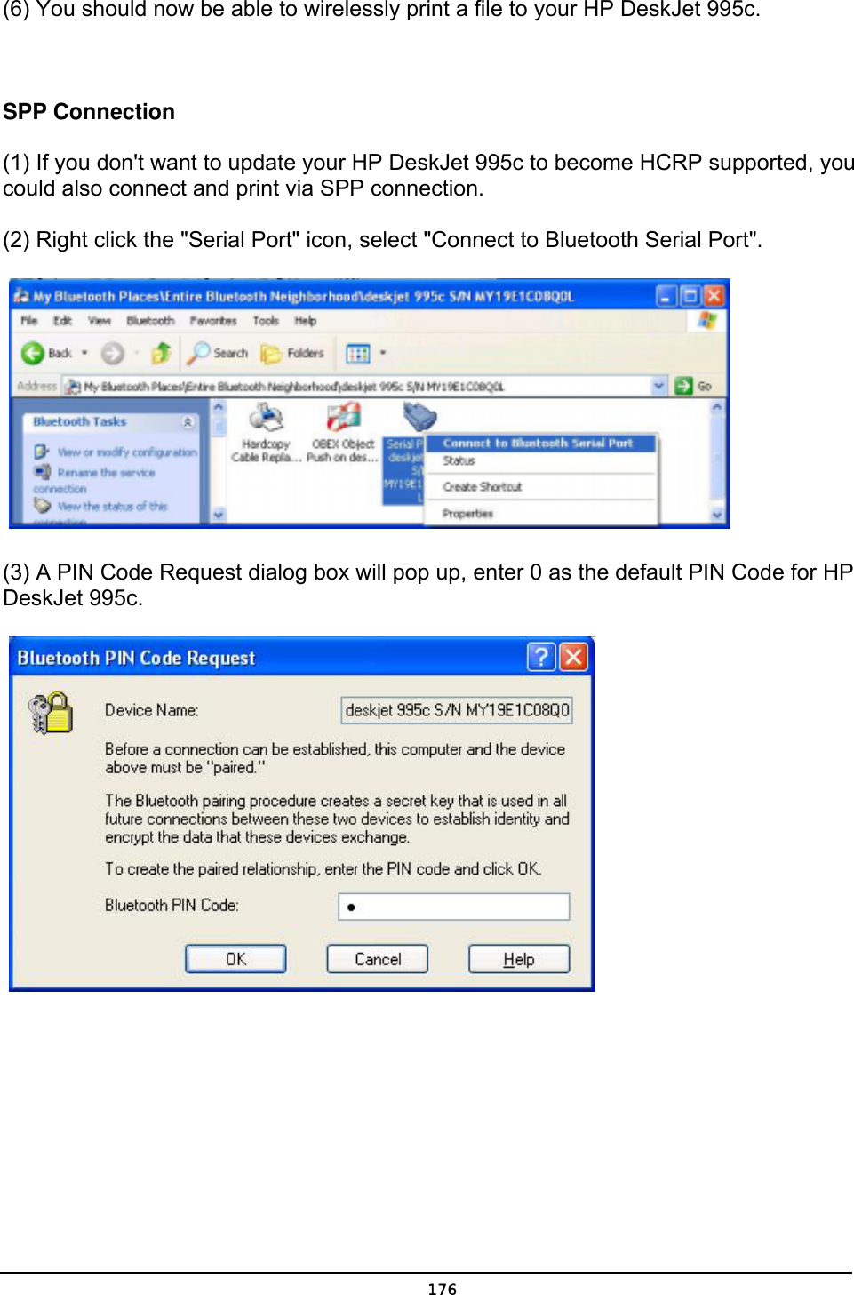   176(6) You should now be able to wirelessly print a file to your HP DeskJet 995c.      SPP Connection  (1) If you don&apos;t want to update your HP DeskJet 995c to become HCRP supported, you could also connect and print via SPP connection.   (2) Right click the &quot;Serial Port&quot; icon, select &quot;Connect to Bluetooth Serial Port&quot;.      (3) A PIN Code Request dialog box will pop up, enter 0 as the default PIN Code for HP DeskJet 995c.      