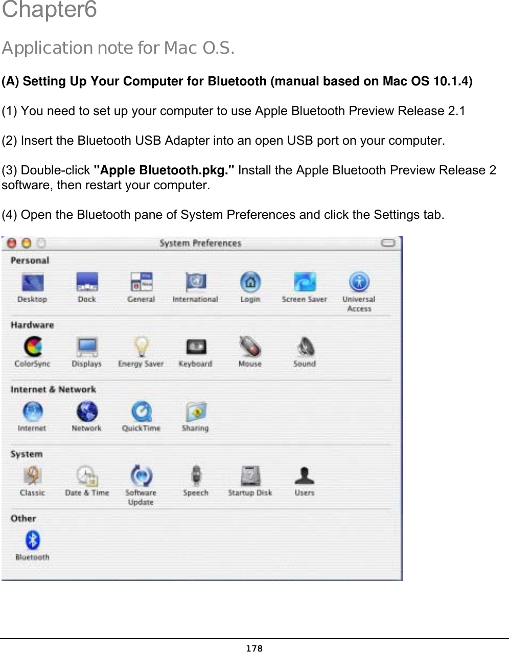  178 Chapter6 Application note for Mac O.S. (A) Setting Up Your Computer for Bluetooth (manual based on Mac OS 10.1.4) (1) You need to set up your computer to use Apple Bluetooth Preview Release 2.1   (2) Insert the Bluetooth USB Adapter into an open USB port on your computer.   (3) Double-click &quot;Apple Bluetooth.pkg.&quot; Install the Apple Bluetooth Preview Release 2 software, then restart your computer. (4) Open the Bluetooth pane of System Preferences and click the Settings tab.   6 