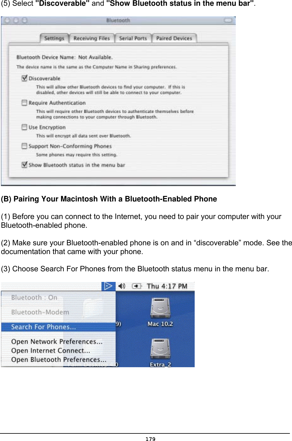   179(5) Select &quot;Discoverable&quot; and &quot;Show Bluetooth status in the menu bar&quot;.  (B) Pairing Your Macintosh With a Bluetooth-Enabled Phone (1) Before you can connect to the Internet, you need to pair your computer with your Bluetooth-enabled phone. (2) Make sure your Bluetooth-enabled phone is on and in “discoverable” mode. See the documentation that came with your phone. (3) Choose Search For Phones from the Bluetooth status menu in the menu bar.  