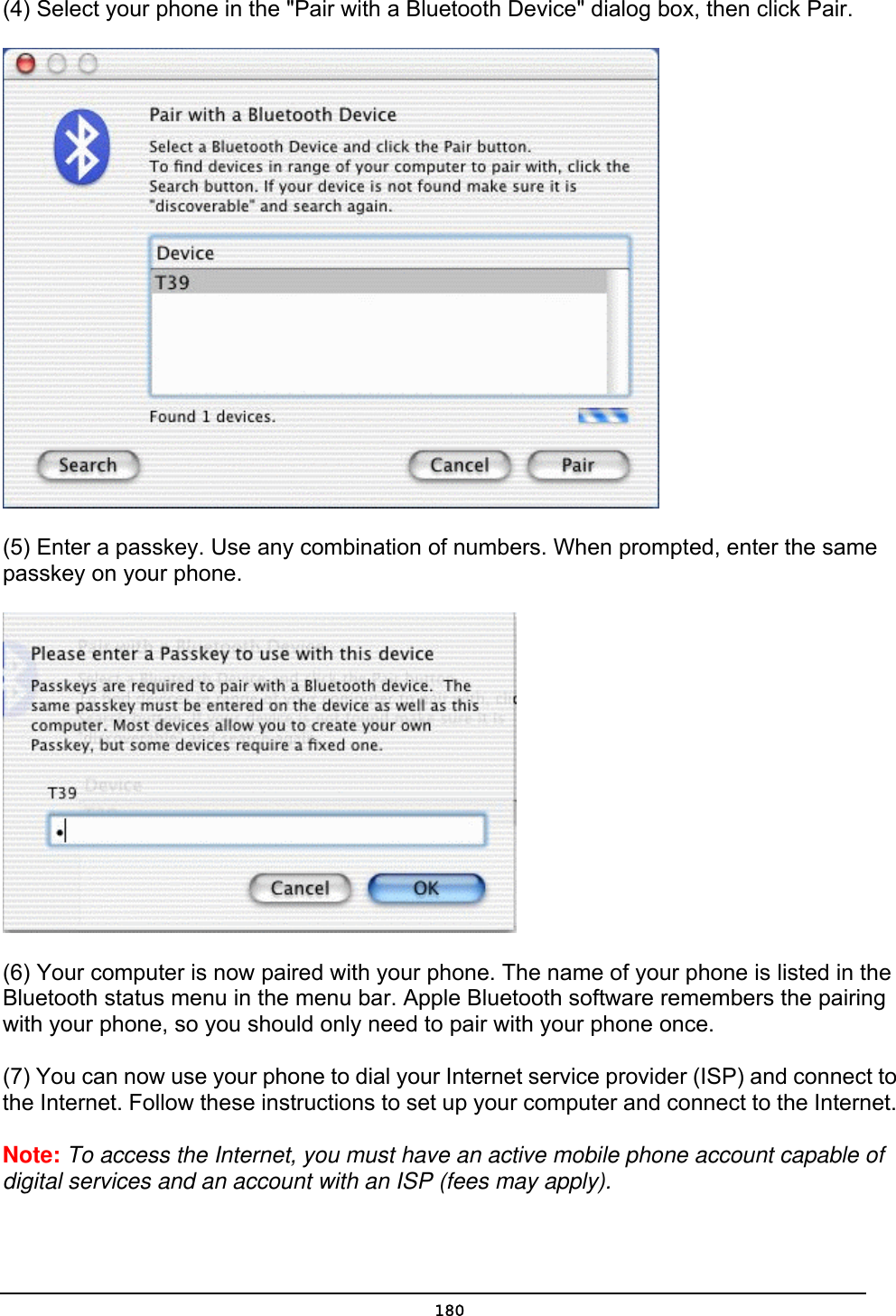   180(4) Select your phone in the &quot;Pair with a Bluetooth Device&quot; dialog box, then click Pair.  (5) Enter a passkey. Use any combination of numbers. When prompted, enter the same passkey on your phone.    (6) Your computer is now paired with your phone. The name of your phone is listed in the Bluetooth status menu in the menu bar. Apple Bluetooth software remembers the pairing with your phone, so you should only need to pair with your phone once. (7) You can now use your phone to dial your Internet service provider (ISP) and connect to the Internet. Follow these instructions to set up your computer and connect to the Internet.   Note: To access the Internet, you must have an active mobile phone account capable of digital services and an account with an ISP (fees may apply). 