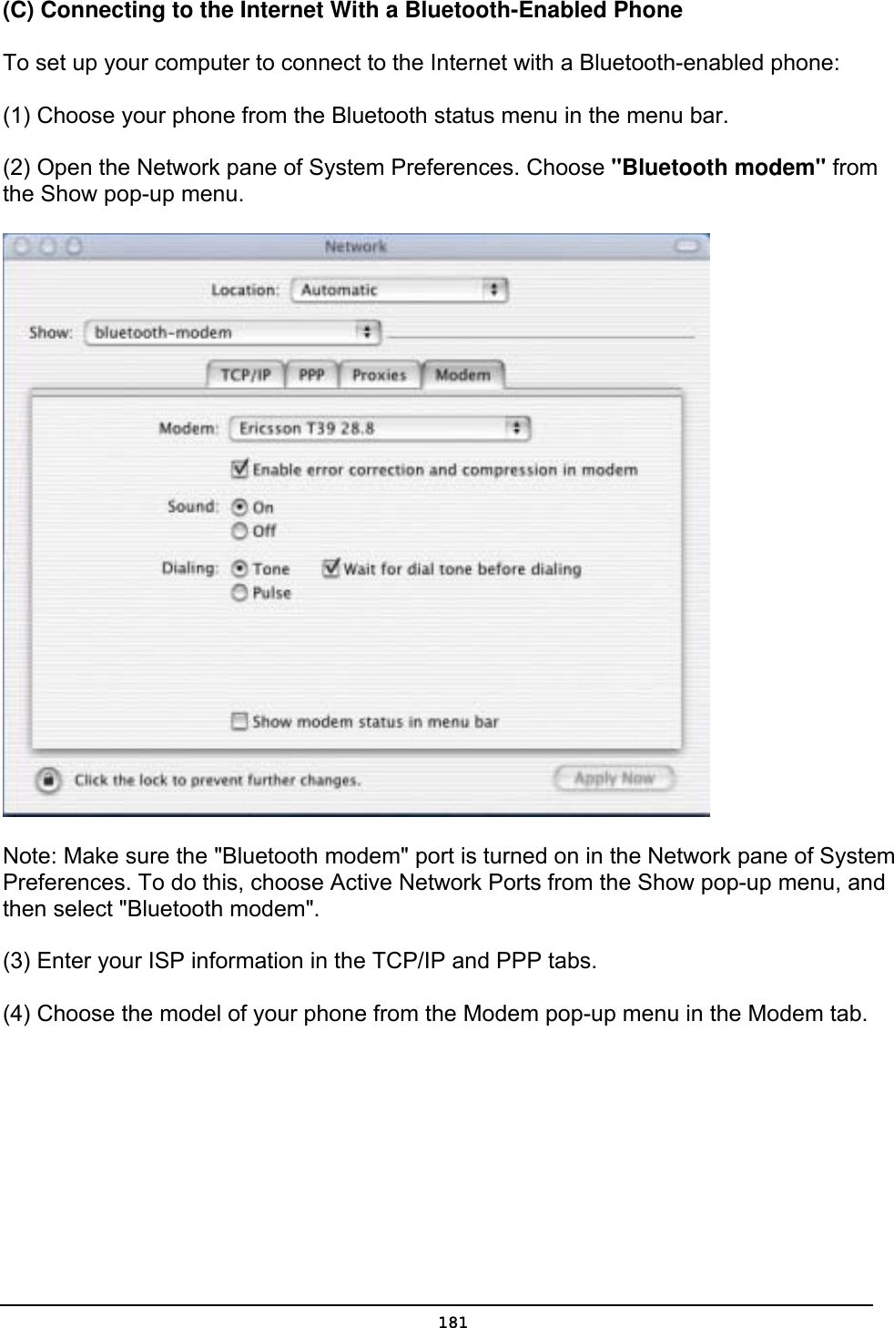   181(C) Connecting to the Internet With a Bluetooth-Enabled Phone   To set up your computer to connect to the Internet with a Bluetooth-enabled phone:   (1) Choose your phone from the Bluetooth status menu in the menu bar. (2) Open the Network pane of System Preferences. Choose &quot;Bluetooth modem&quot; from the Show pop-up menu.  Note: Make sure the &quot;Bluetooth modem&quot; port is turned on in the Network pane of System Preferences. To do this, choose Active Network Ports from the Show pop-up menu, and then select &quot;Bluetooth modem&quot;. (3) Enter your ISP information in the TCP/IP and PPP tabs. (4) Choose the model of your phone from the Modem pop-up menu in the Modem tab. 