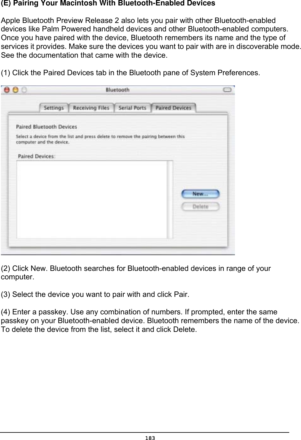   183(E) Pairing Your Macintosh With Bluetooth-Enabled Devices   Apple Bluetooth Preview Release 2 also lets you pair with other Bluetooth-enabled devices like Palm Powered handheld devices and other Bluetooth-enabled computers. Once you have paired with the device, Bluetooth remembers its name and the type of services it provides. Make sure the devices you want to pair with are in discoverable mode. See the documentation that came with the device.   (1) Click the Paired Devices tab in the Bluetooth pane of System Preferences.  (2) Click New. Bluetooth searches for Bluetooth-enabled devices in range of your computer.  (3) Select the device you want to pair with and click Pair.   (4) Enter a passkey. Use any combination of numbers. If prompted, enter the same passkey on your Bluetooth-enabled device. Bluetooth remembers the name of the device. To delete the device from the list, select it and click Delete.   