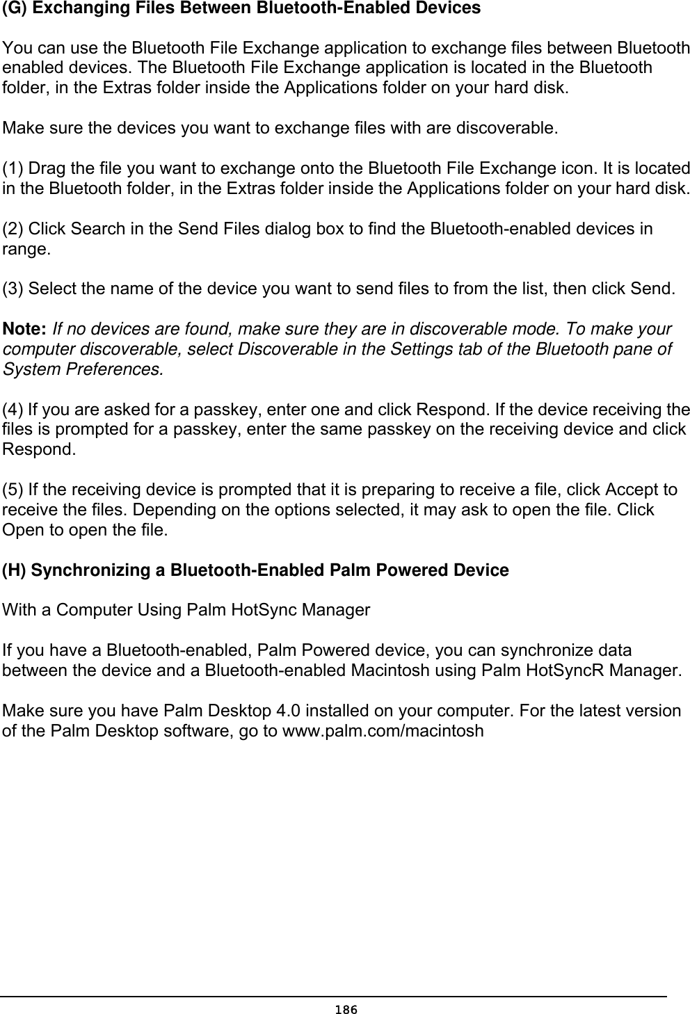   186(G) Exchanging Files Between Bluetooth-Enabled Devices   You can use the Bluetooth File Exchange application to exchange files between Bluetooth enabled devices. The Bluetooth File Exchange application is located in the Bluetooth folder, in the Extras folder inside the Applications folder on your hard disk.   Make sure the devices you want to exchange files with are discoverable.   (1) Drag the file you want to exchange onto the Bluetooth File Exchange icon. It is located in the Bluetooth folder, in the Extras folder inside the Applications folder on your hard disk.   (2) Click Search in the Send Files dialog box to find the Bluetooth-enabled devices in range.  (3) Select the name of the device you want to send files to from the list, then click Send.   Note: If no devices are found, make sure they are in discoverable mode. To make your computer discoverable, select Discoverable in the Settings tab of the Bluetooth pane of System Preferences.   (4) If you are asked for a passkey, enter one and click Respond. If the device receiving the files is prompted for a passkey, enter the same passkey on the receiving device and click Respond.  (5) If the receiving device is prompted that it is preparing to receive a file, click Accept to receive the files. Depending on the options selected, it may ask to open the file. Click Open to open the file.   (H) Synchronizing a Bluetooth-Enabled Palm Powered Device With a Computer Using Palm HotSync Manager   If you have a Bluetooth-enabled, Palm Powered device, you can synchronize data between the device and a Bluetooth-enabled Macintosh using Palm HotSyncR Manager.   Make sure you have Palm Desktop 4.0 installed on your computer. For the latest version of the Palm Desktop software, go to www.palm.com/macintosh   