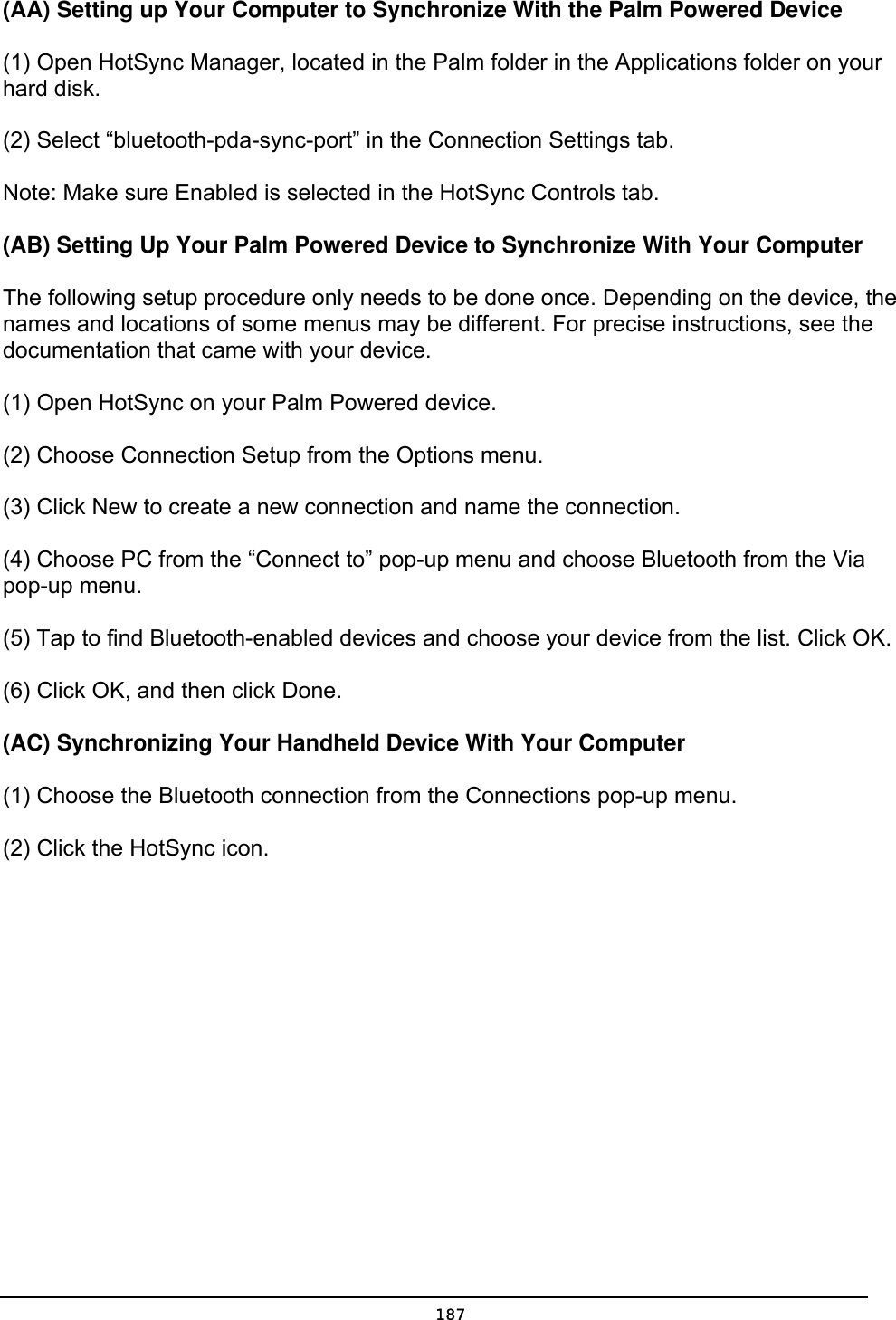   187(AA) Setting up Your Computer to Synchronize With the Palm Powered Device   (1) Open HotSync Manager, located in the Palm folder in the Applications folder on your hard disk.   (2) Select “bluetooth-pda-sync-port” in the Connection Settings tab.   Note: Make sure Enabled is selected in the HotSync Controls tab.   (AB) Setting Up Your Palm Powered Device to Synchronize With Your Computer   The following setup procedure only needs to be done once. Depending on the device, the names and locations of some menus may be different. For precise instructions, see the documentation that came with your device.   (1) Open HotSync on your Palm Powered device.   (2) Choose Connection Setup from the Options menu.   (3) Click New to create a new connection and name the connection.   (4) Choose PC from the “Connect to” pop-up menu and choose Bluetooth from the Via pop-up menu.   (5) Tap to find Bluetooth-enabled devices and choose your device from the list. Click OK.   (6) Click OK, and then click Done.   (AC) Synchronizing Your Handheld Device With Your Computer   (1) Choose the Bluetooth connection from the Connections pop-up menu.   (2) Click the HotSync icon. 