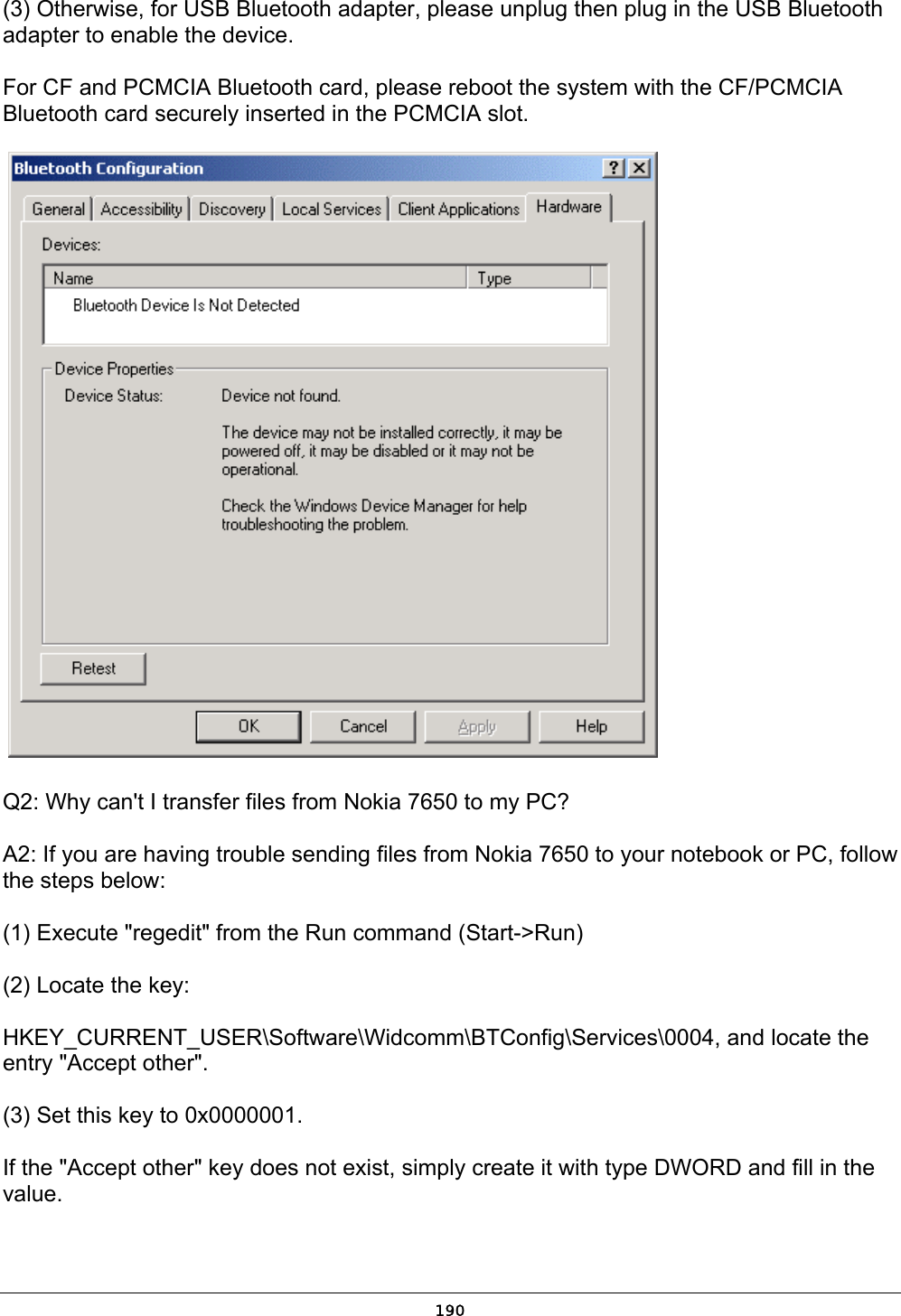   190(3) Otherwise, for USB Bluetooth adapter, please unplug then plug in the USB Bluetooth adapter to enable the device. For CF and PCMCIA Bluetooth card, please reboot the system with the CF/PCMCIA Bluetooth card securely inserted in the PCMCIA slot.   Q2: Why can&apos;t I transfer files from Nokia 7650 to my PC? A2: If you are having trouble sending files from Nokia 7650 to your notebook or PC, follow the steps below: (1) Execute &quot;regedit&quot; from the Run command (Start-&gt;Run) (2) Locate the key:  HKEY_CURRENT_USER\Software\Widcomm\BTConfig\Services\0004, and locate the entry &quot;Accept other&quot;. (3) Set this key to 0x0000001. If the &quot;Accept other&quot; key does not exist, simply create it with type DWORD and fill in the value. 