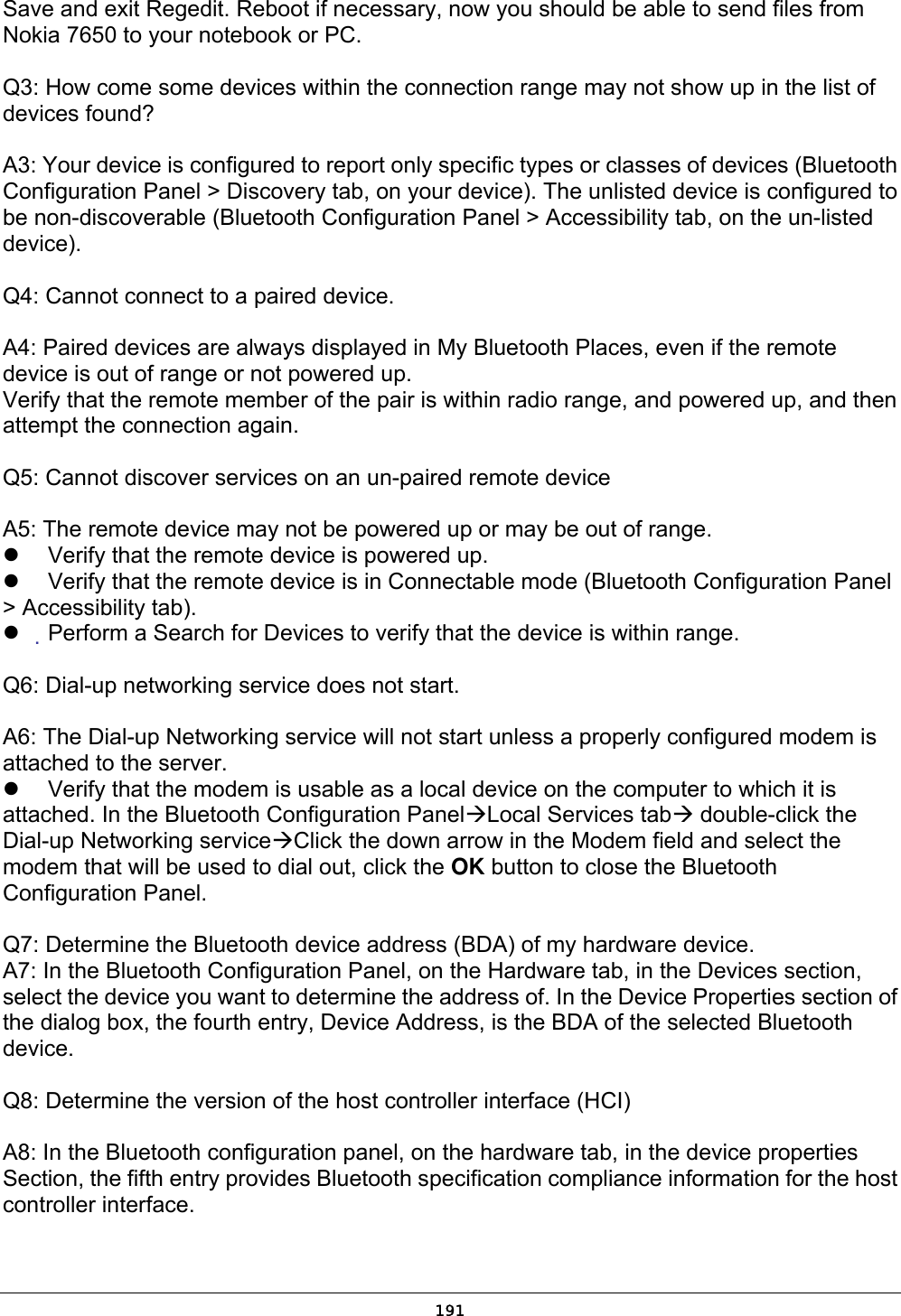   191Save and exit Regedit. Reboot if necessary, now you should be able to send files from Nokia 7650 to your notebook or PC. Q3: How come some devices within the connection range may not show up in the list of devices found? A3: Your device is configured to report only specific types or classes of devices (Bluetooth Configuration Panel &gt; Discovery tab, on your device). The unlisted device is configured to be non-discoverable (Bluetooth Configuration Panel &gt; Accessibility tab, on the un-listed device). Q4: Cannot connect to a paired device.  A4: Paired devices are always displayed in My Bluetooth Places, even if the remote device is out of range or not powered up. Verify that the remote member of the pair is within radio range, and powered up, and then attempt the connection again.  Q5: Cannot discover services on an un-paired remote device  A5: The remote device may not be powered up or may be out of range.   Verify that the remote device is powered up.   Verify that the remote device is in Connectable mode (Bluetooth Configuration Panel &gt; Accessibility tab).   Perform a Search for Devices to verify that the device is within range.  Q6: Dial-up networking service does not start.  A6: The Dial-up Networking service will not start unless a properly configured modem is attached to the server.   Verify that the modem is usable as a local device on the computer to which it is attached. In the Bluetooth Configuration PanelLocal Services tab double-click the Dial-up Networking serviceClick the down arrow in the Modem field and select the modem that will be used to dial out, click the OK button to close the Bluetooth Configuration Panel.  Q7: Determine the Bluetooth device address (BDA) of my hardware device. A7: In the Bluetooth Configuration Panel, on the Hardware tab, in the Devices section, select the device you want to determine the address of. In the Device Properties section of the dialog box, the fourth entry, Device Address, is the BDA of the selected Bluetooth device.  Q8: Determine the version of the host controller interface (HCI)  A8: In the Bluetooth configuration panel, on the hardware tab, in the device properties Section, the fifth entry provides Bluetooth specification compliance information for the host controller interface. 