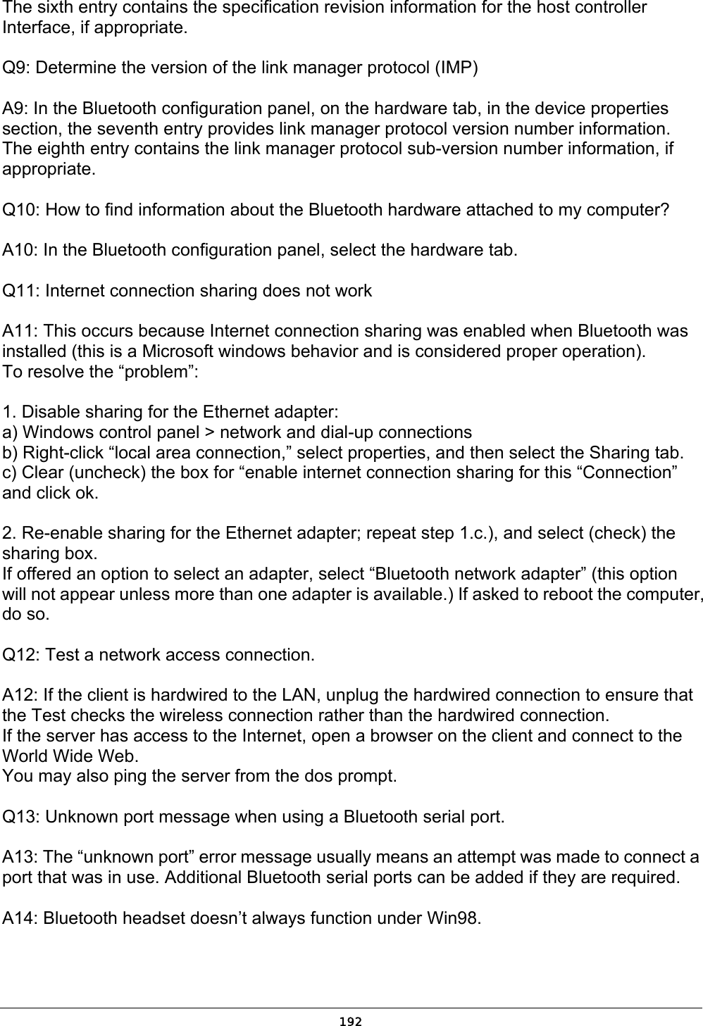   192The sixth entry contains the specification revision information for the host controller Interface, if appropriate.  Q9: Determine the version of the link manager protocol (IMP)  A9: In the Bluetooth configuration panel, on the hardware tab, in the device properties section, the seventh entry provides link manager protocol version number information. The eighth entry contains the link manager protocol sub-version number information, if appropriate.  Q10: How to find information about the Bluetooth hardware attached to my computer?  A10: In the Bluetooth configuration panel, select the hardware tab.  Q11: Internet connection sharing does not work  A11: This occurs because Internet connection sharing was enabled when Bluetooth was installed (this is a Microsoft windows behavior and is considered proper operation). To resolve the “problem”:  1. Disable sharing for the Ethernet adapter: a) Windows control panel &gt; network and dial-up connections b) Right-click “local area connection,” select properties, and then select the Sharing tab. c) Clear (uncheck) the box for “enable internet connection sharing for this “Connection” and click ok.  2. Re-enable sharing for the Ethernet adapter; repeat step 1.c.), and select (check) the sharing box. If offered an option to select an adapter, select “Bluetooth network adapter” (this option will not appear unless more than one adapter is available.) If asked to reboot the computer, do so.  Q12: Test a network access connection.  A12: If the client is hardwired to the LAN, unplug the hardwired connection to ensure that the Test checks the wireless connection rather than the hardwired connection. If the server has access to the Internet, open a browser on the client and connect to the World Wide Web. You may also ping the server from the dos prompt.  Q13: Unknown port message when using a Bluetooth serial port.  A13: The “unknown port” error message usually means an attempt was made to connect a port that was in use. Additional Bluetooth serial ports can be added if they are required.  A14: Bluetooth headset doesn’t always function under Win98.  