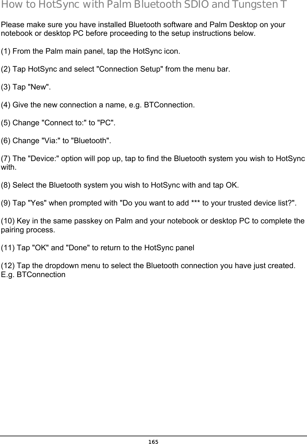  165 How to HotSync with Palm Bluetooth SDIO and Tungsten T Please make sure you have installed Bluetooth software and Palm Desktop on your notebook or desktop PC before proceeding to the setup instructions below. (1) From the Palm main panel, tap the HotSync icon. (2) Tap HotSync and select &quot;Connection Setup&quot; from the menu bar. (3) Tap &quot;New&quot;. (4) Give the new connection a name, e.g. BTConnection. (5) Change &quot;Connect to:&quot; to &quot;PC&quot;. (6) Change &quot;Via:&quot; to &quot;Bluetooth&quot;. (7) The &quot;Device:&quot; option will pop up, tap to find the Bluetooth system you wish to HotSync with. (8) Select the Bluetooth system you wish to HotSync with and tap OK. (9) Tap &quot;Yes&quot; when prompted with &quot;Do you want to add *** to your trusted device list?&quot;. (10) Key in the same passkey on Palm and your notebook or desktop PC to complete the pairing process. (11) Tap &quot;OK&quot; and &quot;Done&quot; to return to the HotSync panel (12) Tap the dropdown menu to select the Bluetooth connection you have just created. E.g. BTConnection 