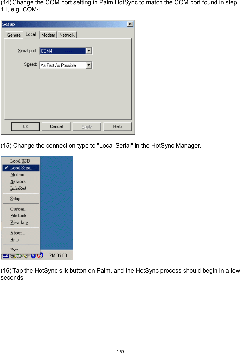   167(14) Change the COM port setting in Palm HotSync to match the COM port found in step 11, e.g. COM4.  (15) Change the connection type to &quot;Local Serial&quot; in the HotSync Manager.  (16) Tap the HotSync silk button on Palm, and the HotSync process should begin in a few seconds. 