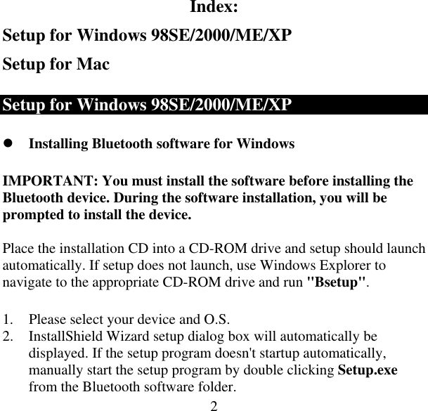  2Index: Setup for Windows 98SE/2000/ME/XP Setup for Mac Setup for Windows 98SE/2000/ME/XP  Installing Bluetooth software for Windows IMPORTANT: You must install the software before installing the Bluetooth device. During the software installation, you will be prompted to install the device.  Place the installation CD into a CD-ROM drive and setup should launch automatically. If setup does not launch, use Windows Explorer to navigate to the appropriate CD-ROM drive and run &quot;Bsetup&quot;.  1.  Please select your device and O.S. 2.  InstallShield Wizard setup dialog box will automatically be displayed. If the setup program doesn&apos;t startup automatically, manually start the setup program by double clicking Setup.exe from the Bluetooth software folder. 