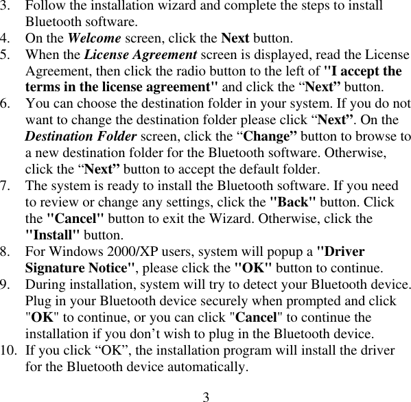  33.  Follow the installation wizard and complete the steps to install Bluetooth software. 4. On the Welcome screen, click the Next button. 5. When the License Agreement screen is displayed, read the License Agreement, then click the radio button to the left of &quot;I accept the terms in the license agreement&quot; and click the “Next” button. 6.  You can choose the destination folder in your system. If you do not want to change the destination folder please click “Next”. On the Destination Folder screen, click the “Change” button to browse to a new destination folder for the Bluetooth software. Otherwise, click the “Next” button to accept the default folder. 7.  The system is ready to install the Bluetooth software. If you need to review or change any settings, click the &quot;Back&quot; button. Click the &quot;Cancel&quot; button to exit the Wizard. Otherwise, click the &quot;Install&quot; button. 8.  For Windows 2000/XP users, system will popup a &quot;Driver Signature Notice&quot;, please click the &quot;OK&quot; button to continue. 9.  During installation, system will try to detect your Bluetooth device. Plug in your Bluetooth device securely when prompted and click &quot;OK&quot; to continue, or you can click &quot;Cancel&quot; to continue the installation if you don’t wish to plug in the Bluetooth device. 10.  If you click “OK”, the installation program will install the driver for the Bluetooth device automatically. 