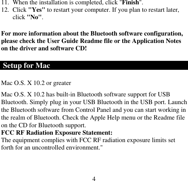  411.  When the installation is completed, click &quot;Finish&quot;. 12. Click &quot;Yes&quot; to restart your computer. If you plan to restart later, click &quot;No&quot;. For more information about the Bluetooth software configuration, please check the User Guide Readme file or the Application Notes on the driver and software CD!  Setup for Mac Mac O.S. X 10.2 or greater  Mac O.S. X 10.2 has built-in Bluetooth software support for USB Bluetooth. Simply plug in your USB Bluetooth in the USB port. Launch the Bluetooth software from Control Panel and you can start working in the realm of Bluetooth. Check the Apple Help menu or the Readme file on the CD for Bluetooth support. FCC RF Radiation Exposure Statement: The equipment complies with FCC RF radiation exposure limits set forth for an uncontrolled environment.&quot; 