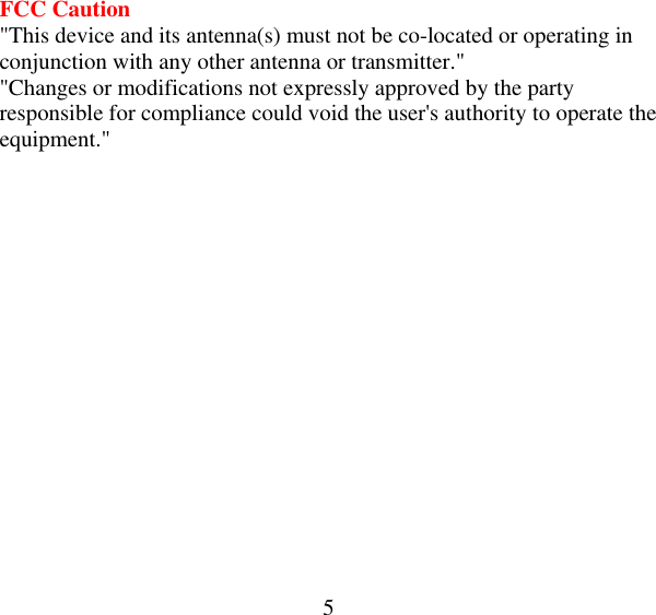  5 FCC Caution &quot;This device and its antenna(s) must not be co-located or operating in conjunction with any other antenna or transmitter.&quot; &quot;Changes or modifications not expressly approved by the party responsible for compliance could void the user&apos;s authority to operate the equipment.&quot;  