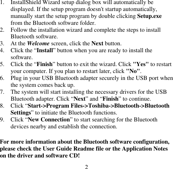  21.  InstallShield Wizard setup dialog box will automatically be displayed. If the setup program doesn&apos;t startup automatically, manually start the setup program by double clicking Setup.exe from the Bluetooth software folder. 2.  Follow the installation wizard and complete the steps to install Bluetooth software. 3. At the Welcome screen, click the Next button. 4.  Click the “Install” button when you are ready to install the software. 5.  Click the “Finish” button to exit the wizard. Click &quot;Yes&quot; to restart your computer. If you plan to restart later, click &quot;No&quot;. 6.  Plug in your USB Bluetooth adapter securely in the USB port when the system comes back up. 7.  The system will start installing the necessary drivers for the USB Bluetooth adapter. Click “Next” and “Finish” to continue.  8. Click “Start-&gt;Program Files-&gt;Toshiba-&gt;Bluetooth-&gt;Bluetooth Settings” to initiate the Bluetooth functions. 9. Click “New Connection” to start searching for the Bluetooth devices nearby and establish the connection. For more information about the Bluetooth software configuration, please check the User Guide Readme file or the Application Notes on the driver and software CD! 