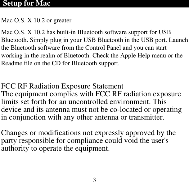  3 Setup for Mac Mac O.S. X 10.2 or greater  Mac O.S. X 10.2 has built-in Bluetooth software support for USB Bluetooth. Simply plug in your USB Bluetooth in the USB port. Launch the Bluetooth software from the Control Panel and you can start working in the realm of Bluetooth. Check the Apple Help menu or the Readme file on the CD for Bluetooth support.  FCC RF Radiation Exposure Statement The equipment complies with FCC RF radiation exposure limits set forth for an uncontrolled environment. This device and its antenna must not be co-located or operating in conjunction with any other antenna or transmitter.  Changes or modifications not expressly approved by the party responsible for compliance could void the user&apos;s authority to operate the equipment. 