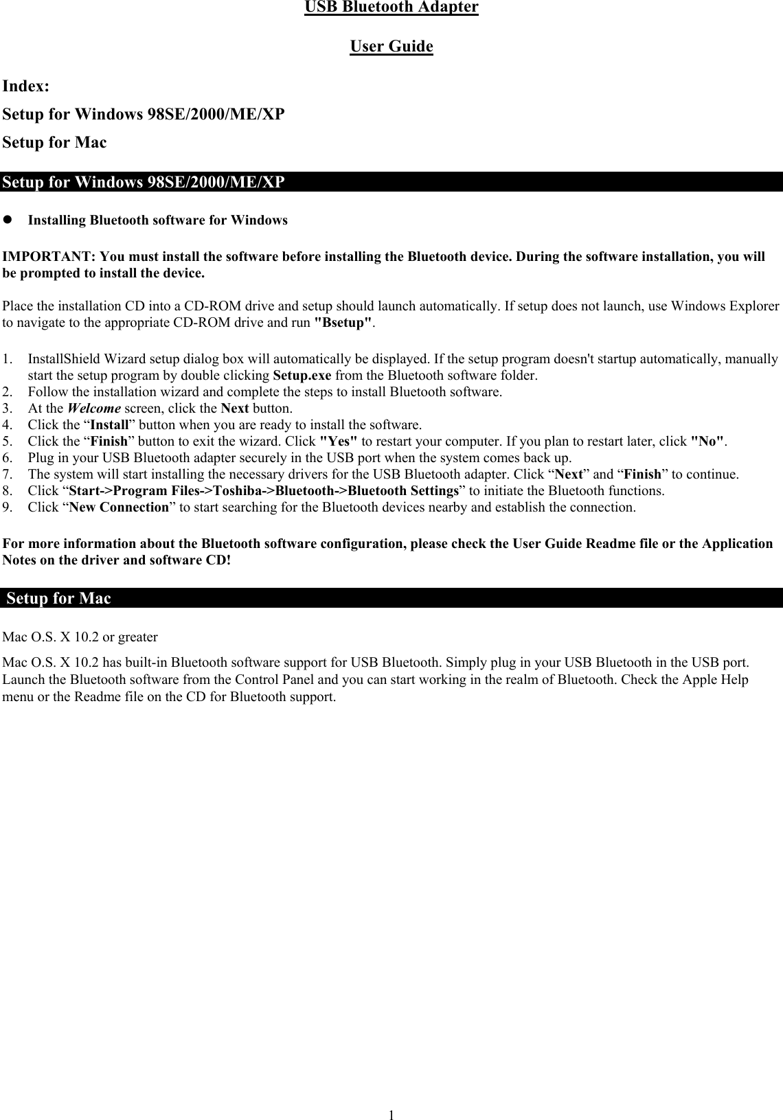  1USB Bluetooth Adapter  User Guide Index: Setup for Windows 98SE/2000/ME/XP Setup for Mac Setup for Windows 98SE/2000/ME/XP z Installing Bluetooth software for Windows IMPORTANT: You must install the software before installing the Bluetooth device. During the software installation, you will be prompted to install the device.  Place the installation CD into a CD-ROM drive and setup should launch automatically. If setup does not launch, use Windows Explorer to navigate to the appropriate CD-ROM drive and run &quot;Bsetup&quot;.  1. InstallShield Wizard setup dialog box will automatically be displayed. If the setup program doesn&apos;t startup automatically, manually start the setup program by double clicking Setup.exe from the Bluetooth software folder. 2. Follow the installation wizard and complete the steps to install Bluetooth software. 3. At the Welcome screen, click the Next button. 4. Click the “Install” button when you are ready to install the software. 5. Click the “Finish” button to exit the wizard. Click &quot;Yes&quot; to restart your computer. If you plan to restart later, click &quot;No&quot;. 6. Plug in your USB Bluetooth adapter securely in the USB port when the system comes back up. 7. The system will start installing the necessary drivers for the USB Bluetooth adapter. Click “Next” and “Finish” to continue.  8. Click “Start-&gt;Program Files-&gt;Toshiba-&gt;Bluetooth-&gt;Bluetooth Settings” to initiate the Bluetooth functions. 9. Click “New Connection” to start searching for the Bluetooth devices nearby and establish the connection. For more information about the Bluetooth software configuration, please check the User Guide Readme file or the Application Notes on the driver and software CD!  Setup for Mac Mac O.S. X 10.2 or greater  Mac O.S. X 10.2 has built-in Bluetooth software support for USB Bluetooth. Simply plug in your USB Bluetooth in the USB port. Launch the Bluetooth software from the Control Panel and you can start working in the realm of Bluetooth. Check the Apple Help menu or the Readme file on the CD for Bluetooth support.   