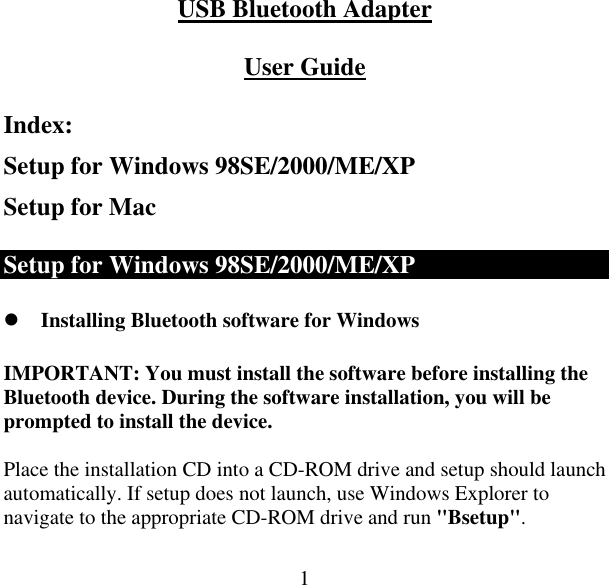  1USB Bluetooth Adapter  User Guide Index: Setup for Windows 98SE/2000/ME/XP Setup for Mac Setup for Windows 98SE/2000/ME/XP  Installing Bluetooth software for Windows IMPORTANT: You must install the software before installing the Bluetooth device. During the software installation, you will be prompted to install the device.  Place the installation CD into a CD-ROM drive and setup should launch automatically. If setup does not launch, use Windows Explorer to navigate to the appropriate CD-ROM drive and run &quot;Bsetup&quot;.  