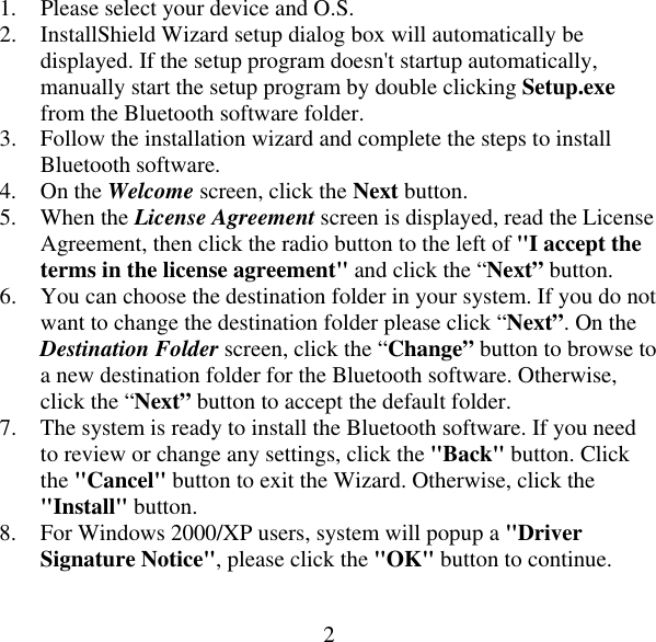  21.  Please select your device and O.S. 2.  InstallShield Wizard setup dialog box will automatically be displayed. If the setup program doesn&apos;t startup automatically, manually start the setup program by double clicking Setup.exe from the Bluetooth software folder. 3.  Follow the installation wizard and complete the steps to install Bluetooth software. 4. On the Welcome screen, click the Next button. 5. When the License Agreement screen is displayed, read the License Agreement, then click the radio button to the left of &quot;I accept the terms in the license agreement&quot; and click the “Next” button. 6.  You can choose the destination folder in your system. If you do not want to change the destination folder please click “Next”. On the Destination Folder screen, click the “Change” button to browse to a new destination folder for the Bluetooth software. Otherwise, click the “Next” button to accept the default folder. 7.  The system is ready to install the Bluetooth software. If you need to review or change any settings, click the &quot;Back&quot; button. Click the &quot;Cancel&quot; button to exit the Wizard. Otherwise, click the &quot;Install&quot; button. 8.  For Windows 2000/XP users, system will popup a &quot;Driver Signature Notice&quot;, please click the &quot;OK&quot; button to continue. 
