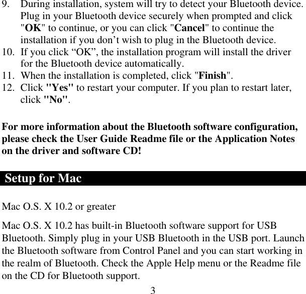  39.  During installation, system will try to detect your Bluetooth device. Plug in your Bluetooth device securely when prompted and click &quot;OK&quot; to continue, or you can click &quot;Cancel&quot; to continue the installation if you don’t wish to plug in the Bluetooth device. 10.  If you click “OK”, the installation program will install the driver for the Bluetooth device automatically. 11.  When the installation is completed, click &quot;Finish&quot;. 12. Click &quot;Yes&quot; to restart your computer. If you plan to restart later, click &quot;No&quot;. For more information about the Bluetooth software configuration, please check the User Guide Readme file or the Application Notes on the driver and software CD!  Setup for Mac Mac O.S. X 10.2 or greater  Mac O.S. X 10.2 has built-in Bluetooth software support for USB Bluetooth. Simply plug in your USB Bluetooth in the USB port. Launch the Bluetooth software from Control Panel and you can start working in the realm of Bluetooth. Check the Apple Help menu or the Readme file on the CD for Bluetooth support. 