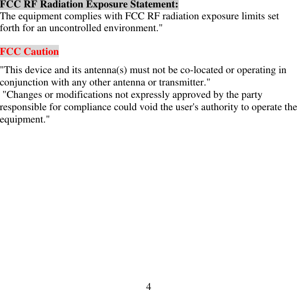  4FCC RF Radiation Exposure Statement: The equipment complies with FCC RF radiation exposure limits set forth for an uncontrolled environment.&quot;  FCC Caution &quot;This device and its antenna(s) must not be co-located or operating in conjunction with any other antenna or transmitter.&quot;   &quot;Changes or modifications not expressly approved by the party responsible for compliance could void the user&apos;s authority to operate the equipment.&quot; 