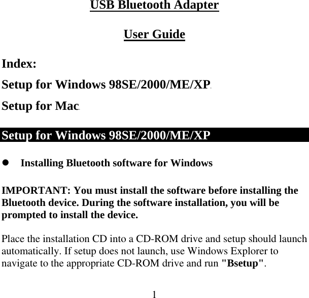  1UUSB Bluetooth Adapter  UUser Guide Index: HTSetup for Windows 98SE/2000/ME/XPTH HTSetup for MacTH Setup for Windows 98SE/2000/ME/XP z Installing Bluetooth software for Windows IMPORTANT: You must install the software before installing the Bluetooth device. During the software installation, you will be prompted to install the device.  Place the installation CD into a CD-ROM drive and setup should launch automatically. If setup does not launch, use Windows Explorer to navigate to the appropriate CD-ROM drive and run &quot;Bsetup&quot;.  