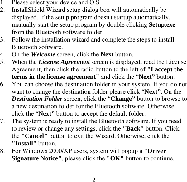  21. Please select your device and O.S. 2. InstallShield Wizard setup dialog box will automatically be displayed. If the setup program doesn&apos;t startup automatically, manually start the setup program by double clicking Setup.exe from the Bluetooth software folder. 3. Follow the installation wizard and complete the steps to install Bluetooth software. 4. On the Welcome screen, click the Next button. 5. When the License Agreement screen is displayed, read the License Agreement, then click the radio button to the left of &quot;I accept the terms in the license agreement&quot; and click the “Next” button. 6. You can choose the destination folder in your system. If you do not want to change the destination folder please click “Next”. On the Destination Folder screen, click the “Change” button to browse to a new destination folder for the Bluetooth software. Otherwise, click the “Next” button to accept the default folder. 7. The system is ready to install the Bluetooth software. If you need to review or change any settings, click the &quot;Back&quot; button. Click the &quot;Cancel&quot; button to exit the Wizard. Otherwise, click the &quot;Install&quot; button. 8. For Windows 2000/XP users, system will popup a &quot;Driver Signature Notice&quot;, please click the &quot;OK&quot; button to continue. 