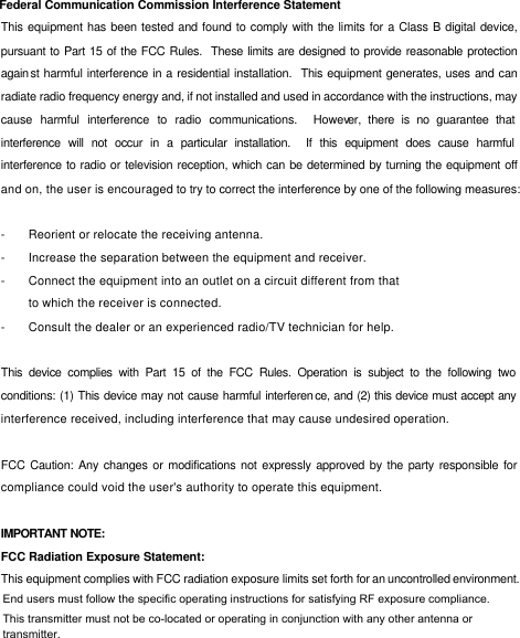 Federal Communication Commission Interference Statement This equipment has been tested and found to comply with the limits for a Class B digital device, pursuant to Part 15 of the FCC Rules.  These limits are designed to provide reasonable protection against harmful interference in a residential installation.  This equipment generates, uses and can radiate radio frequency energy and, if not installed and used in accordance with the instructions, may cause harmful interference to radio communications.  However, there is no guarantee that interference will not occur in a particular installation.  If this equipment does cause harmful interference to radio or television reception, which can be determined by turning the equipment off and on, the user is encouraged to try to correct the interference by one of the following measures:  - Reorient or relocate the receiving antenna. - Increase the separation between the equipment and receiver. - Connect the equipment into an outlet on a circuit different from that to which the receiver is connected. - Consult the dealer or an experienced radio/TV technician for help.  This device complies with Part 15 of the FCC Rules. Operation is subject to the following two conditions: (1) This device may not cause harmful interference, and (2) this device must accept any interference received, including interference that may cause undesired operation.  FCC Caution: Any changes or modifications not expressly approved by the party responsible for compliance could void the user&apos;s authority to operate this equipment.  IMPORTANT NOTE: FCC Radiation Exposure Statement: This equipment complies with FCC radiation exposure limits set forth for an uncontrolled environment.  This transmitter must not be co-located or operating in conjunction with any other antenna or transmitter.End users must follow the specific operating instructions for satisfying RF exposure compliance.