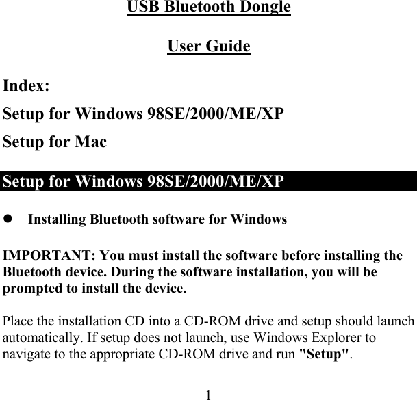  1USB Bluetooth Dongle  User Guide Index: Setup for Windows 98SE/2000/ME/XP Setup for Mac Setup for Windows 98SE/2000/ME/XP  Installing Bluetooth software for Windows IMPORTANT: You must install the software before installing the Bluetooth device. During the software installation, you will be prompted to install the device.  Place the installation CD into a CD-ROM drive and setup should launch automatically. If setup does not launch, use Windows Explorer to navigate to the appropriate CD-ROM drive and run &quot;Setup&quot;.  