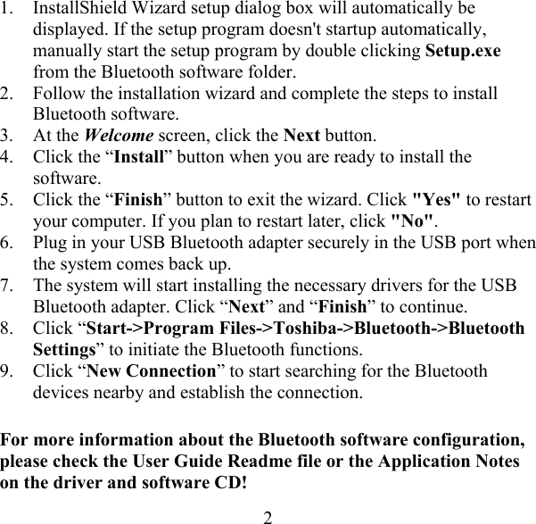  21.  InstallShield Wizard setup dialog box will automatically be displayed. If the setup program doesn&apos;t startup automatically, manually start the setup program by double clicking Setup.exe from the Bluetooth software folder. 2.  Follow the installation wizard and complete the steps to install Bluetooth software. 3. At the Welcome screen, click the Next button. 4.  Click the “Install” button when you are ready to install the software. 5.  Click the “Finish” button to exit the wizard. Click &quot;Yes&quot; to restart your computer. If you plan to restart later, click &quot;No&quot;. 6.  Plug in your USB Bluetooth adapter securely in the USB port when the system comes back up. 7.  The system will start installing the necessary drivers for the USB Bluetooth adapter. Click “Next” and “Finish” to continue.  8. Click “Start-&gt;Program Files-&gt;Toshiba-&gt;Bluetooth-&gt;Bluetooth Settings” to initiate the Bluetooth functions. 9. Click “New Connection” to start searching for the Bluetooth devices nearby and establish the connection. For more information about the Bluetooth software configuration, please check the User Guide Readme file or the Application Notes on the driver and software CD! 