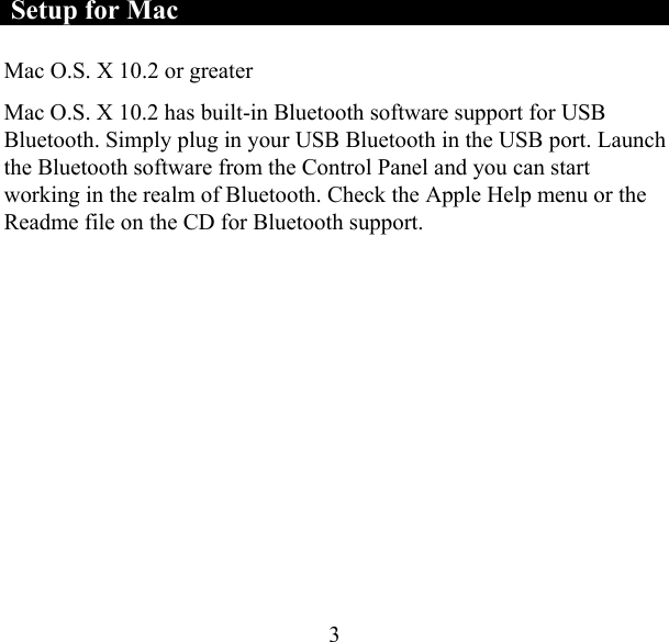  3 Setup for Mac Mac O.S. X 10.2 or greater  Mac O.S. X 10.2 has built-in Bluetooth software support for USB Bluetooth. Simply plug in your USB Bluetooth in the USB port. Launch the Bluetooth software from the Control Panel and you can start working in the realm of Bluetooth. Check the Apple Help menu or the Readme file on the CD for Bluetooth support.    