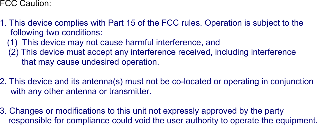 FCC Caution:  1. This device complies with Part 15 of the FCC rules. Operation is subject to the   following two conditions: (1)  This device may not cause harmful interference, and (2) This device must accept any interference received, including interference  that may cause undesired operation.  2. This device and its antenna(s) must not be co-located or operating in conjunction  with any other antenna or transmitter.  3. Changes or modifications to this unit not expressly approved by the party  responsible for compliance could void the user authority to operate the equipment.   