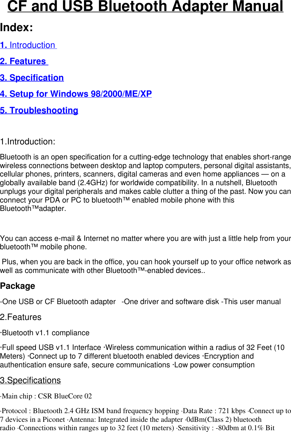 CF and USB Bluetooth Adapter ManualIndex:1. Introduction2. Features 3. Specification4. Setup for Windows 98/2000/ME/XP5. Troubleshooting 1.Introduction:Bluetooth is an open specification for a cutting-edge technology that enables short-rangewireless connections between desktop and laptop computers, personal digital assistants,cellular phones, printers, scanners, digital cameras and even home appliances — on aglobally available band (2.4GHz) for worldwide compatibility. In a nutshell, Bluetoothunplugs your digital peripherals and makes cable clutter a thing of the past. Now you canconnect your PDA or PC to bluetooth™ enabled mobile phone with thisBluetooth™adapter. You can access e-mail &amp; Internet no matter where you are with just a little help from yourbluetooth™ mobile phone. Plus, when you are back in the office, you can hook yourself up to your office network aswell as communicate with other Bluetooth™-enabled devices..Package-One USB or CF Bluetooth adapter   -One driver and software disk -This user manual2.Features·Bluetooth v1.1 compliance·Full speed USB v1.1 Interface ·Wireless communication within a radius of 32 Feet (10Meters) ·Connect up to 7 different bluetooth enabled devices ·Encryption andauthentication ensure safe, secure communications ·Low power consumption3.Specifications·Main chip : CSR BlueCore 02·Protocol : Bluetooth 2.4 GHz ISM band frequency hopping ·Data Rate : 721 kbps ·Connect up to7 devices in a Piconet ·Antenna: Integrated inside the adapter ·0dBm(Class 2) bluetoothradio ·Connections within ranges up to 32 feet (10 meters) ·Sensitivity : -80dbm at 0.1% Bit