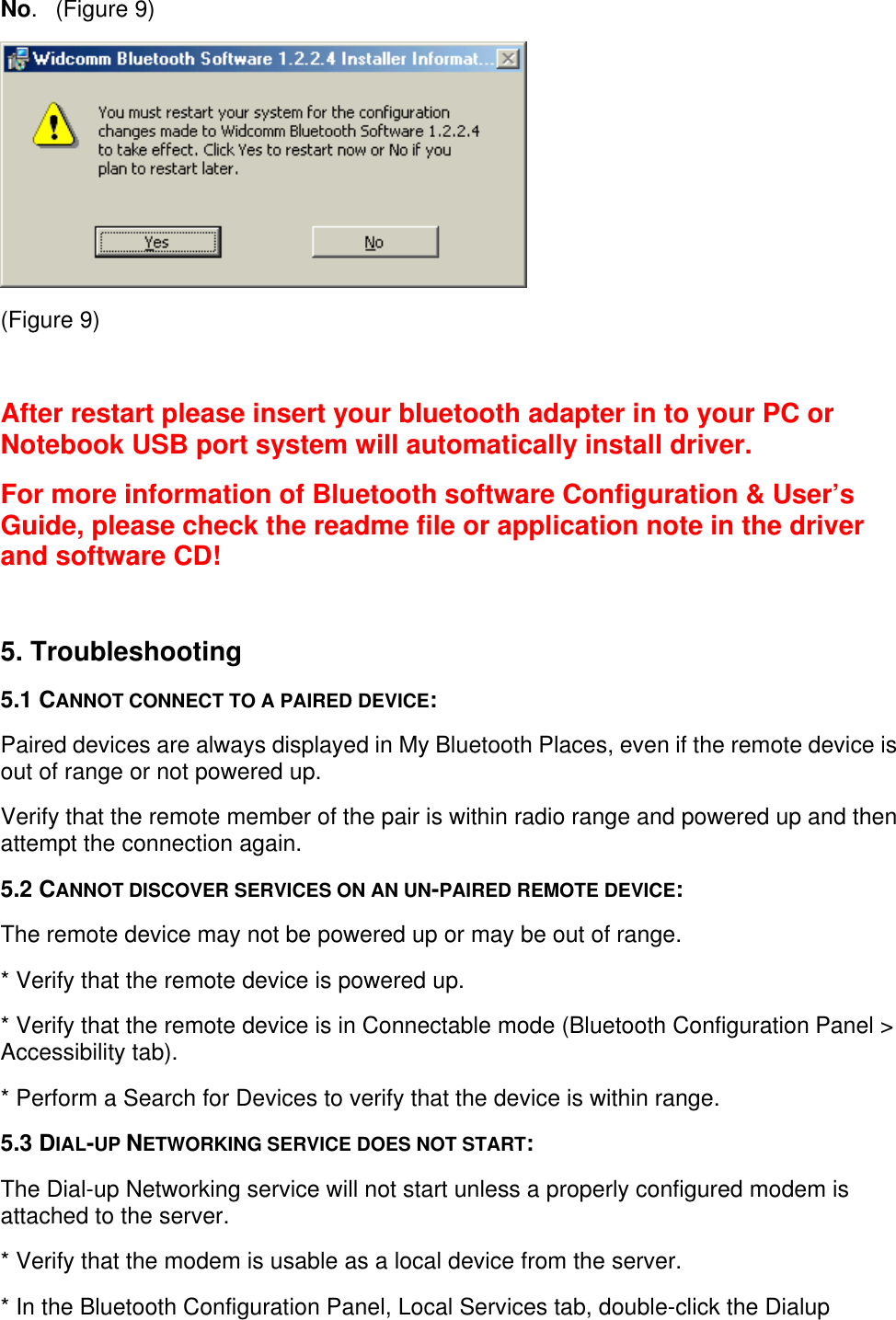 No.   (Figure 9) (Figure 9)  After restart please insert your bluetooth adapter in to your PC orNotebook USB port system will automatically install driver.For more information of Bluetooth software Configuration &amp; User’sGuide, please check the readme file or application note in the driverand software CD! 5. Troubleshooting5.1 CANNOT CONNECT TO A PAIRED DEVICE:Paired devices are always displayed in My Bluetooth Places, even if the remote device isout of range or not powered up.Verify that the remote member of the pair is within radio range and powered up and thenattempt the connection again.5.2 CANNOT DISCOVER SERVICES ON AN UN-PAIRED REMOTE DEVICE:The remote device may not be powered up or may be out of range.* Verify that the remote device is powered up.* Verify that the remote device is in Connectable mode (Bluetooth Configuration Panel &gt;Accessibility tab).* Perform a Search for Devices to verify that the device is within range.5.3 DIAL-UP NETWORKING SERVICE DOES NOT START:The Dial-up Networking service will not start unless a properly configured modem isattached to the server.* Verify that the modem is usable as a local device from the server.* In the Bluetooth Configuration Panel, Local Services tab, double-click the Dialup