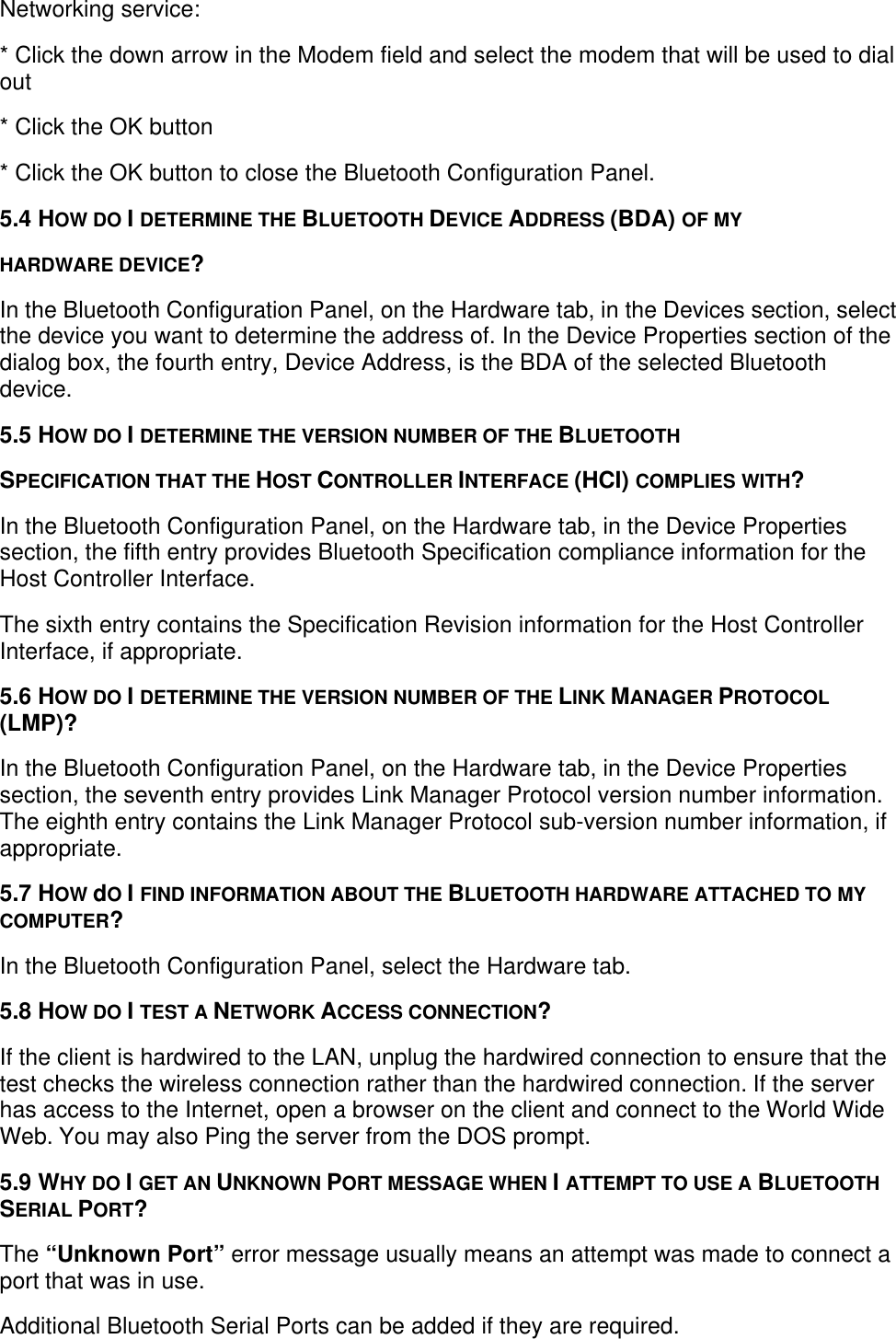 Networking service:* Click the down arrow in the Modem field and select the modem that will be used to dialout* Click the OK button* Click the OK button to close the Bluetooth Configuration Panel.5.4 HOW DO I DETERMINE THE BLUETOOTH DEVICE ADDRESS (BDA) OF MYHARDWARE DEVICE?In the Bluetooth Configuration Panel, on the Hardware tab, in the Devices section, selectthe device you want to determine the address of. In the Device Properties section of thedialog box, the fourth entry, Device Address, is the BDA of the selected Bluetoothdevice.5.5 HOW DO I DETERMINE THE VERSION NUMBER OF THE BLUETOOTHSPECIFICATION THAT THE HOST CONTROLLER INTERFACE (HCI) COMPLIES WITH?In the Bluetooth Configuration Panel, on the Hardware tab, in the Device Propertiessection, the fifth entry provides Bluetooth Specification compliance information for theHost Controller Interface.The sixth entry contains the Specification Revision information for the Host ControllerInterface, if appropriate.5.6 HOW DO I DETERMINE THE VERSION NUMBER OF THE LINK MANAGER PROTOCOL(LMP)?In the Bluetooth Configuration Panel, on the Hardware tab, in the Device Propertiessection, the seventh entry provides Link Manager Protocol version number information.The eighth entry contains the Link Manager Protocol sub-version number information, ifappropriate.5.7 HOW dO I FIND INFORMATION ABOUT THE BLUETOOTH HARDWARE ATTACHED TO MYCOMPUTER?In the Bluetooth Configuration Panel, select the Hardware tab.5.8 HOW DO I TEST A NETWORK ACCESS CONNECTION?If the client is hardwired to the LAN, unplug the hardwired connection to ensure that thetest checks the wireless connection rather than the hardwired connection. If the serverhas access to the Internet, open a browser on the client and connect to the World WideWeb. You may also Ping the server from the DOS prompt.5.9 WHY DO I GET AN UNKNOWN PORT MESSAGE WHEN I ATTEMPT TO USE A BLUETOOTHSERIAL PORT?The “Unknown Port” error message usually means an attempt was made to connect aport that was in use.Additional Bluetooth Serial Ports can be added if they are required.