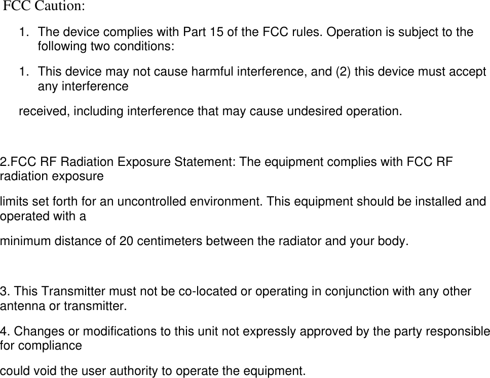  FCC Caution:1.  The device complies with Part 15 of the FCC rules. Operation is subject to thefollowing two conditions:1.  This device may not cause harmful interference, and (2) this device must acceptany interferencereceived, including interference that may cause undesired operation. 2.FCC RF Radiation Exposure Statement: The equipment complies with FCC RFradiation exposurelimits set forth for an uncontrolled environment. This equipment should be installed andoperated with aminimum distance of 20 centimeters between the radiator and your body. 3. This Transmitter must not be co-located or operating in conjunction with any otherantenna or transmitter.4. Changes or modifications to this unit not expressly approved by the party responsiblefor compliancecould void the user authority to operate the equipment.