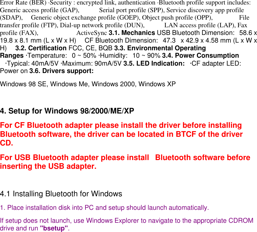 Error Rate (BER) ·Security : encrypted link, authentication ·Bluetooth profile support includes:Generic access profile (GAP),           Serial port profile (SPP), Service discovery app profile(SDAP),    Generic object exchange profile (GOEP), Object push profile (OPP),               Filetransfer profile (FTP), Dial-up network profile (DUN),           LAN access profile (LAP), Faxprofile (FAX),                      ActiveSync 3.1. Mechanics USB Bluetooth Dimension:  58.6 x19.8 x 8.1 mm (L x W x H)     CF Bluetooth Dimension:   47.3   x 42.9 x 4.58 mm (L x W xH)   3.2. Certification FCC, CE, BQB 3.3. Environmental OperatingRanges ·Temperature:   0 ~ 50% ·Humidity:   10 ~ 90% 3.4. Power Consumption   ·Typical: 40mA/5V ·Maximum: 90mA/5V 3.5. LED Indication:   ·CF adapter LED:Power on 3.6. Drivers support: Windows 98 SE, Windows Me, Windows 2000, Windows XP 4. Setup for Windows 98/2000/ME/XPFor CF Bluetooth adapter please install the driver before installingBluetooth software, the driver can be located in BTCF of the driverCD.  For USB Bluetooth adapter please install   Bluetooth software beforeinserting the USB adapter. 4.1 Installing Bluetooth for Windows1. Place installation disk into PC and setup should launch automatically. If setup does not launch, use Windows Explorer to navigate to the appropriate CDROMdrive and run &quot;bsetup&quot;.