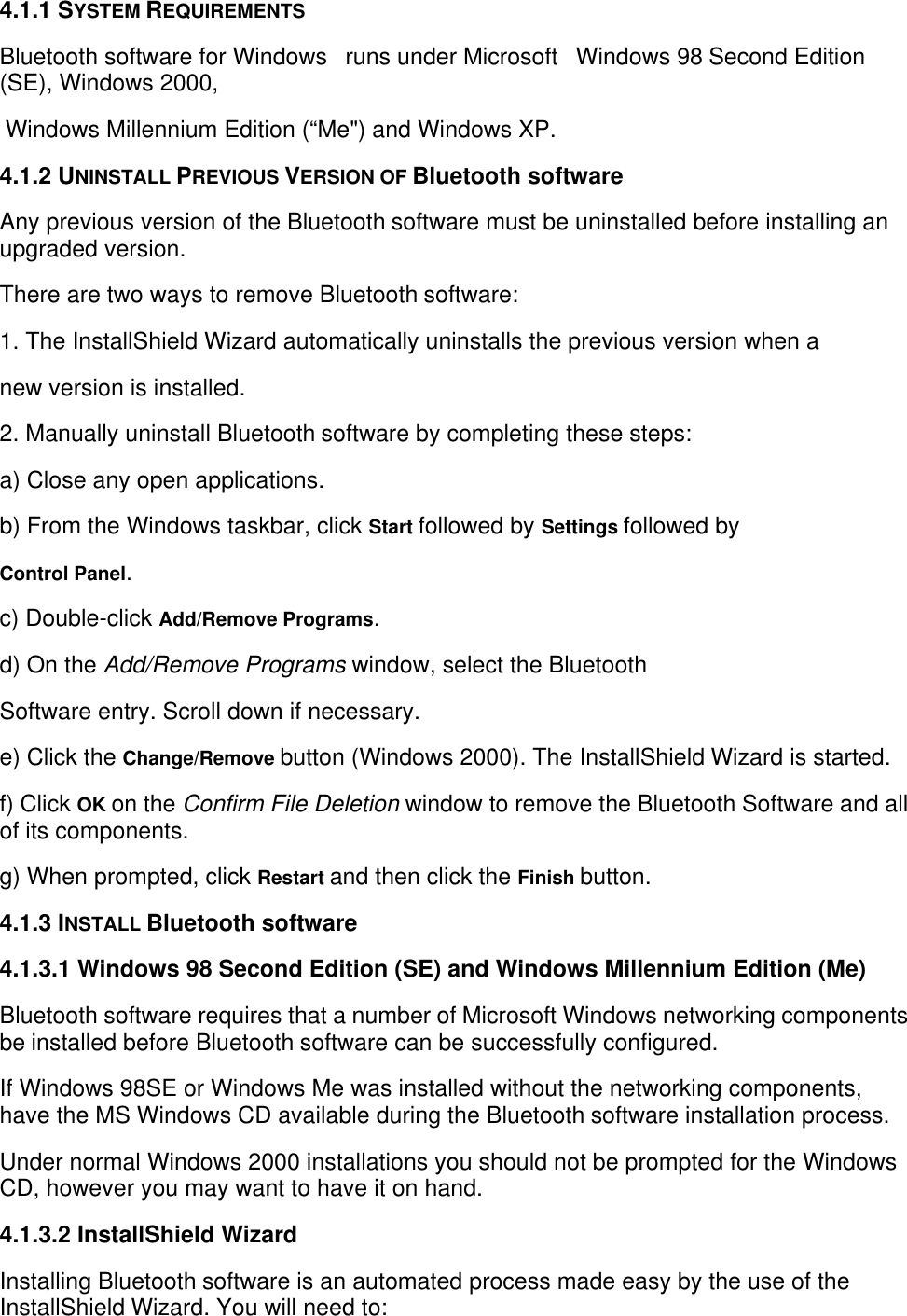  4.1.1 SYSTEM REQUIREMENTSBluetooth software for Windows   runs under Microsoft   Windows 98 Second Edition(SE), Windows 2000, Windows Millennium Edition (“Me&quot;) and Windows XP.4.1.2 UNINSTALL PREVIOUS VERSION OF Bluetooth softwareAny previous version of the Bluetooth software must be uninstalled before installing anupgraded version.There are two ways to remove Bluetooth software:1. The InstallShield Wizard automatically uninstalls the previous version when anew version is installed.2. Manually uninstall Bluetooth software by completing these steps:a) Close any open applications.b) From the Windows taskbar, click Start followed by Settings followed byControl Panel.c) Double-click Add/Remove Programs.d) On the Add/Remove Programs window, select the BluetoothSoftware entry. Scroll down if necessary.e) Click the Change/Remove button (Windows 2000). The InstallShield Wizard is started.f) Click OK on the Confirm File Deletion window to remove the Bluetooth Software and allof its components.g) When prompted, click Restart and then click the Finish button.4.1.3 INSTALL Bluetooth software4.1.3.1 Windows 98 Second Edition (SE) and Windows Millennium Edition (Me)Bluetooth software requires that a number of Microsoft Windows networking componentsbe installed before Bluetooth software can be successfully configured.If Windows 98SE or Windows Me was installed without the networking components,have the MS Windows CD available during the Bluetooth software installation process.Under normal Windows 2000 installations you should not be prompted for the WindowsCD, however you may want to have it on hand.4.1.3.2 InstallShield WizardInstalling Bluetooth software is an automated process made easy by the use of theInstallShield Wizard. You will need to: