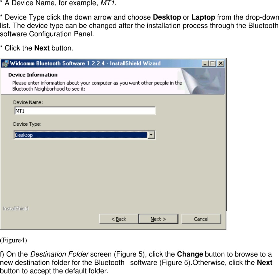 * A Device Name, for example, MT1.* Device Type click the down arrow and choose Desktop or Laptop from the drop-downlist. The device type can be changed after the installation process through the Bluetoothsoftware Configuration Panel.* Click the Next button.(Figure4)f) On the Destination Folder screen (Figure 5), click the Change button to browse to anew destination folder for the Bluetooth   software (Figure 5).Otherwise, click the Nextbutton to accept the default folder.