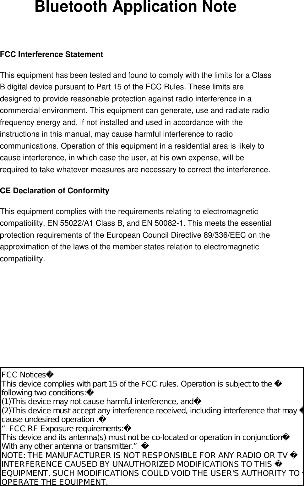 Bluetooth Application Note  FCC Interference Statement This equipment has been tested and found to comply with the limits for a Class B digital device pursuant to Part 15 of the FCC Rules. These limits are designed to provide reasonable protection against radio interference in a commercial environment. This equipment can generate, use and radiate radio frequency energy and, if not installed and used in accordance with the instructions in this manual, may cause harmful interference to radio communications. Operation of this equipment in a residential area is likely to cause interference, in which case the user, at his own expense, will be required to take whatever measures are necessary to correct the interference. CE Declaration of Conformity This equipment complies with the requirements relating to electromagnetic compatibility, EN 55022/A1 Class B, and EN 50082-1. This meets the essential protection requirements of the European Council Directive 89/336/EEC on the approximation of the laws of the member states relation to electromagnetic compatibility.     FCC NoticesThis device complies with part 15 of the FCC rules. Operation is subject to the following two conditions:(1)This device may not cause harmful interference, and(2)This device must accept any interference received, including interference that may cause undesired operation .“FCC RF Exposure requirements:This device and its antenna(s) must not be co-located or operation in conjunctionWith any other antenna or transmitter.”NOTE: THE MANUFACTURER IS NOT RESPONSIBLE FOR ANY RADIO OR TV INTERFERENCE CAUSED BY UNAUTHORIZED MODIFICATIONS TO THIS EQUIPMENT. SUCH MODIFICATIONS COULD VOID THE USER&apos;S AUTHORITY TO OPERATE THE EQUIPMENT.