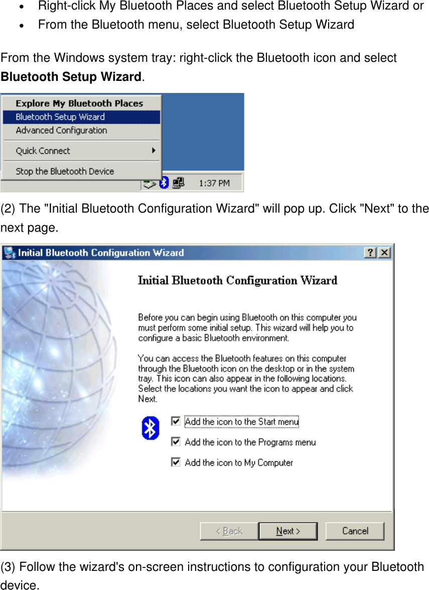 •  Right-click My Bluetooth Places and select Bluetooth Setup Wizard or •  From the Bluetooth menu, select Bluetooth Setup Wizard From the Windows system tray: right-click the Bluetooth icon and select Bluetooth Setup Wizard.  (2) The &quot;Initial Bluetooth Configuration Wizard&quot; will pop up. Click &quot;Next&quot; to the next page.  (3) Follow the wizard&apos;s on-screen instructions to configuration your Bluetooth device. 