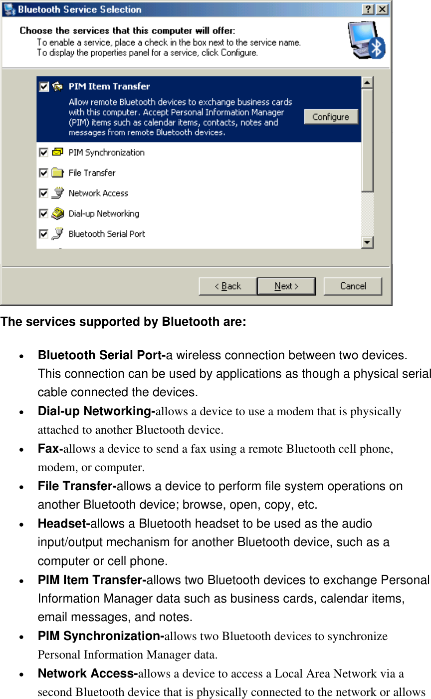  The services supported by Bluetooth are: •  Bluetooth Serial Port-a wireless connection between two devices. This connection can be used by applications as though a physical serial cable connected the devices. •  Dial-up Networking-allows a device to use a modem that is physically attached to another Bluetooth device. •  Fax-allows a device to send a fax using a remote Bluetooth cell phone, modem, or computer. •  File Transfer-allows a device to perform file system operations on another Bluetooth device; browse, open, copy, etc. •  Headset-allows a Bluetooth headset to be used as the audio input/output mechanism for another Bluetooth device, such as a computer or cell phone. •  PIM Item Transfer-allows two Bluetooth devices to exchange Personal Information Manager data such as business cards, calendar items, email messages, and notes. •  PIM Synchronization-allows two Bluetooth devices to synchronize Personal Information Manager data. •  Network Access-allows a device to access a Local Area Network via a second Bluetooth device that is physically connected to the network or allows 