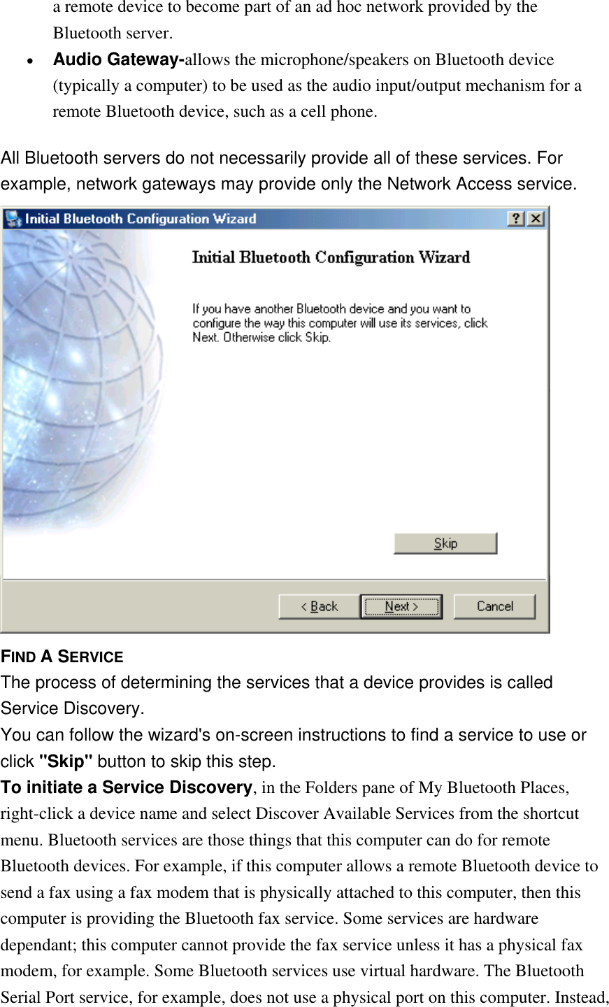 a remote device to become part of an ad hoc network provided by the Bluetooth server. •  Audio Gateway-allows the microphone/speakers on Bluetooth device (typically a computer) to be used as the audio input/output mechanism for a remote Bluetooth device, such as a cell phone. All Bluetooth servers do not necessarily provide all of these services. For example, network gateways may provide only the Network Access service.  FIND A SERVICE The process of determining the services that a device provides is called Service Discovery. You can follow the wizard&apos;s on-screen instructions to find a service to use or click &quot;Skip&quot; button to skip this step. To initiate a Service Discovery, in the Folders pane of My Bluetooth Places, right-click a device name and select Discover Available Services from the shortcut menu. Bluetooth services are those things that this computer can do for remote Bluetooth devices. For example, if this computer allows a remote Bluetooth device to send a fax using a fax modem that is physically attached to this computer, then this computer is providing the Bluetooth fax service. Some services are hardware dependant; this computer cannot provide the fax service unless it has a physical fax modem, for example. Some Bluetooth services use virtual hardware. The Bluetooth Serial Port service, for example, does not use a physical port on this computer. Instead, 