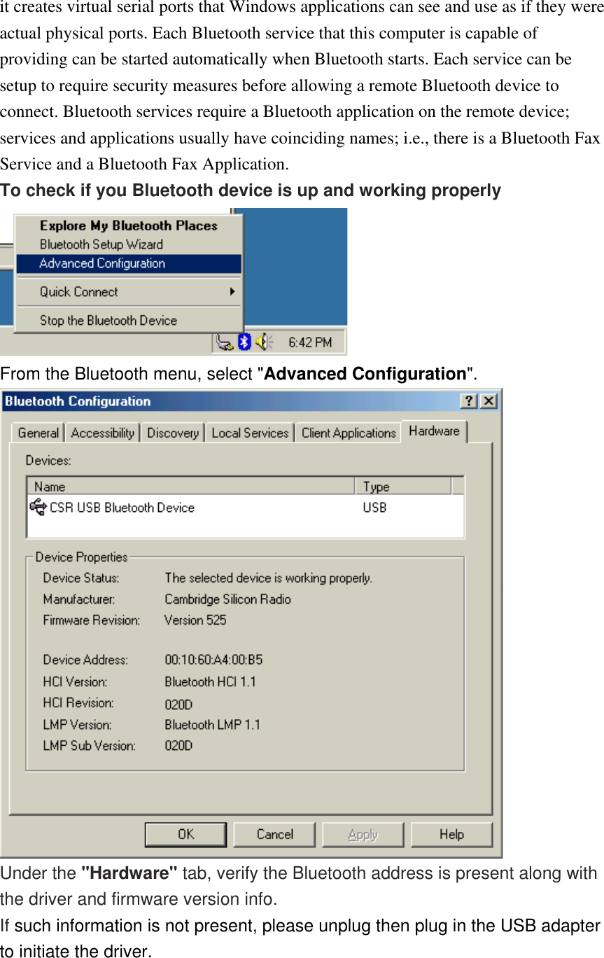 it creates virtual serial ports that Windows applications can see and use as if they were actual physical ports. Each Bluetooth service that this computer is capable of providing can be started automatically when Bluetooth starts. Each service can be setup to require security measures before allowing a remote Bluetooth device to connect. Bluetooth services require a Bluetooth application on the remote device; services and applications usually have coinciding names; i.e., there is a Bluetooth Fax Service and a Bluetooth Fax Application. To check if you Bluetooth device is up and working properly  From the Bluetooth menu, select &quot;Advanced Configuration&quot;.  Under the &quot;Hardware&quot; tab, verify the Bluetooth address is present along with the driver and firmware version info. If such information is not present, please unplug then plug in the USB adapter to initiate the driver. 