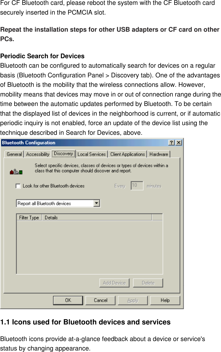 For CF Bluetooth card, please reboot the system with the CF Bluetooth card securely inserted in the PCMCIA slot. Repeat the installation steps for other USB adapters or CF card on other PCs. Periodic Search for Devices Bluetooth can be configured to automatically search for devices on a regular basis (Bluetooth Configuration Panel &gt; Discovery tab). One of the advantages of Bluetooth is the mobility that the wireless connections allow. However, mobility means that devices may move in or out of connection range during the time between the automatic updates performed by Bluetooth. To be certain that the displayed list of devices in the neighborhood is current, or if automatic periodic inquiry is not enabled, force an update of the device list using the technique described in Search for Devices, above.  1.1 Icons used for Bluetooth devices and services  Bluetooth icons provide at-a-glance feedback about a device or service&apos;s status by changing appearance. 