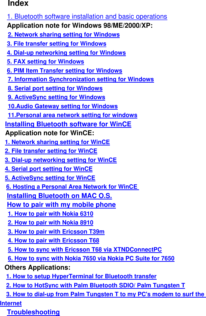  Index     1. Bluetooth software installation and basic operations     Application note for Windows 98/ME/2000/XP:      2. Network sharing setting for Windows     3. File transfer setting for Windows     4. Dial-up networking setting for Windows     5. FAX setting for Windows     6. PIM Item Transfer setting for Windows        7. Information Synchronization setting for Windows      8. Serial port setting for Windows      9. ActiveSync setting for Windows      10.Audio Gateway setting for Windows      11.Personal area network setting for windows    Installing Bluetooth software for WinCE    Application note for WinCE:    1. Network sharing setting for WinCE    2. File transfer setting for WinCE    3. Dial-up networking setting for WinCE    4. Serial port setting for WinCE    5. ActiveSync setting for WinCE     6. Hosting a Personal Area Network for WinCE      Installing Bluetooth on MAC O.S.      How to pair with my mobile phone      1. How to pair with Nokia 6310      2. How to pair with Nokia 8910      3. How to pair with Ericsson T39m      4. How to pair with Ericsson T68      5. How to sync with Ericsson T68 via XTNDConnectPC      6. How to sync with Nokia 7650 via Nokia PC Suite for 7650    Others Applications:     1. How to setup HyperTerminal for Bluetooth transfer     2. How to HotSync with Palm Bluetooth SDIO/ Palm Tungsten T     3. How to dial-up from Palm Tungsten T to my PC&apos;s modem to surf the Internet     Troubleshooting 