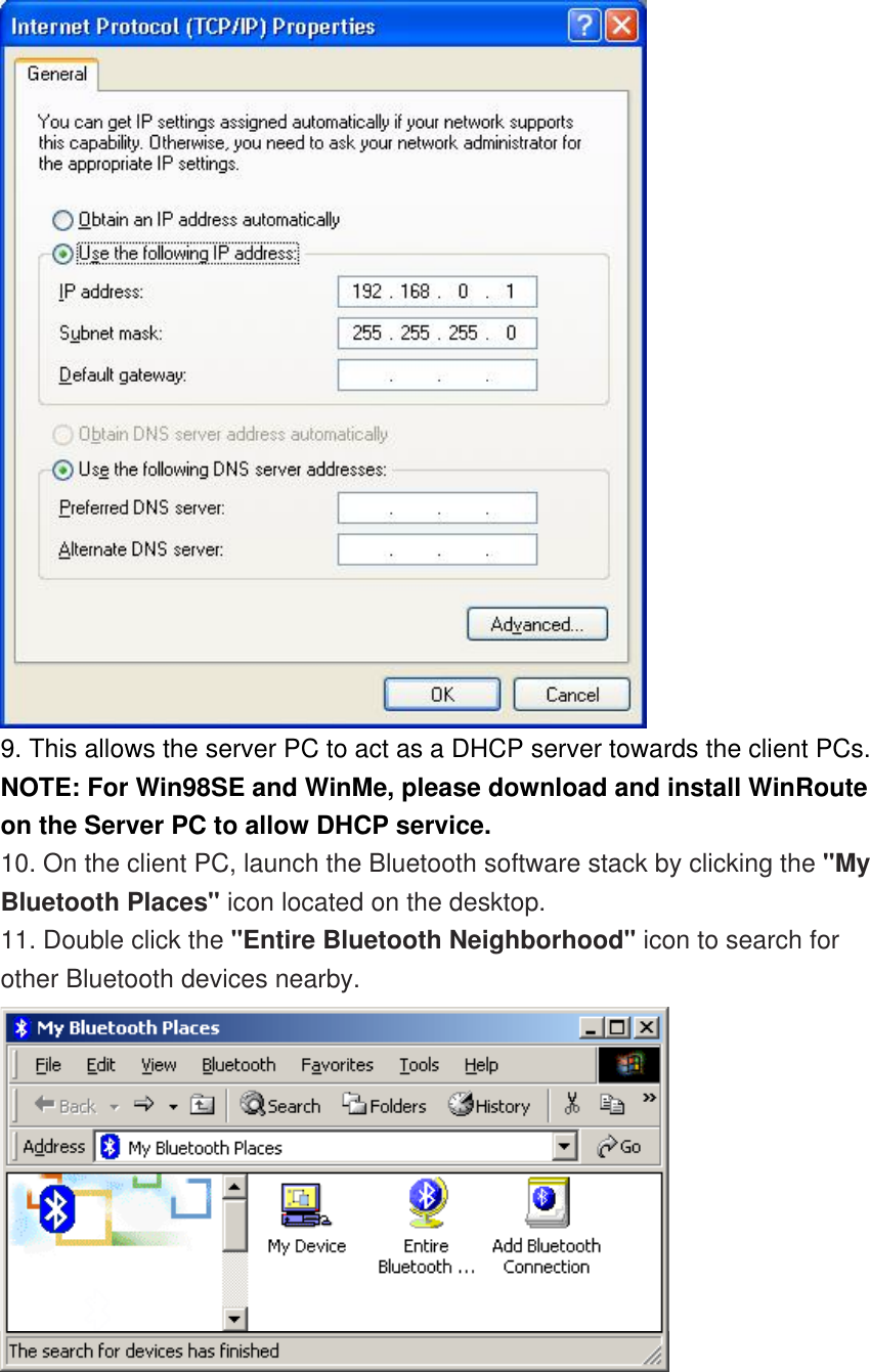  9. This allows the server PC to act as a DHCP server towards the client PCs.  NOTE: For Win98SE and WinMe, please download and install WinRoute on the Server PC to allow DHCP service. 10. On the client PC, launch the Bluetooth software stack by clicking the &quot;My Bluetooth Places&quot; icon located on the desktop. 11. Double click the &quot;Entire Bluetooth Neighborhood&quot; icon to search for other Bluetooth devices nearby.  