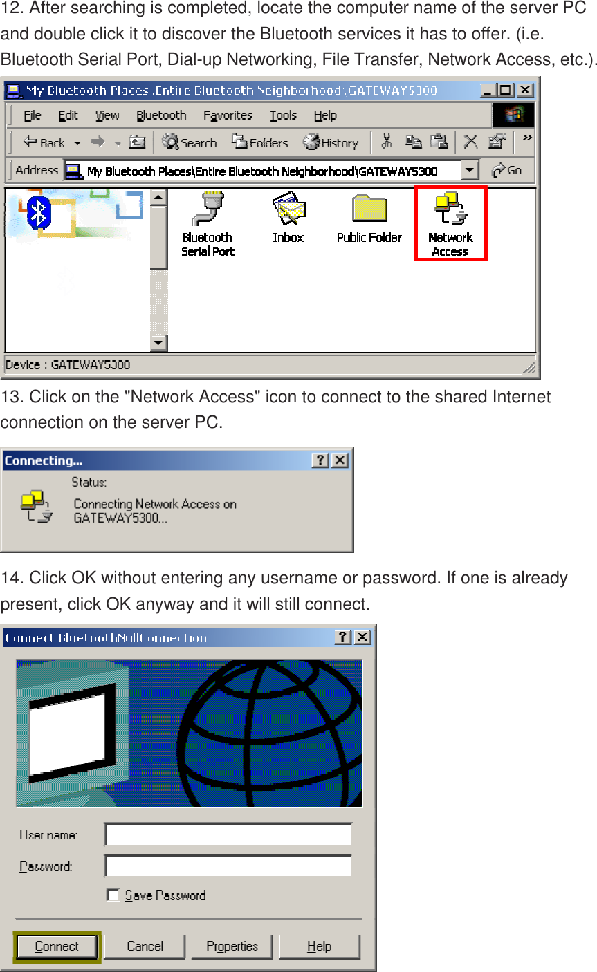 12. After searching is completed, locate the computer name of the server PC and double click it to discover the Bluetooth services it has to offer. (i.e. Bluetooth Serial Port, Dial-up Networking, File Transfer, Network Access, etc.).  13. Click on the &quot;Network Access&quot; icon to connect to the shared Internet connection on the server PC.  14. Click OK without entering any username or password. If one is already present, click OK anyway and it will still connect.  