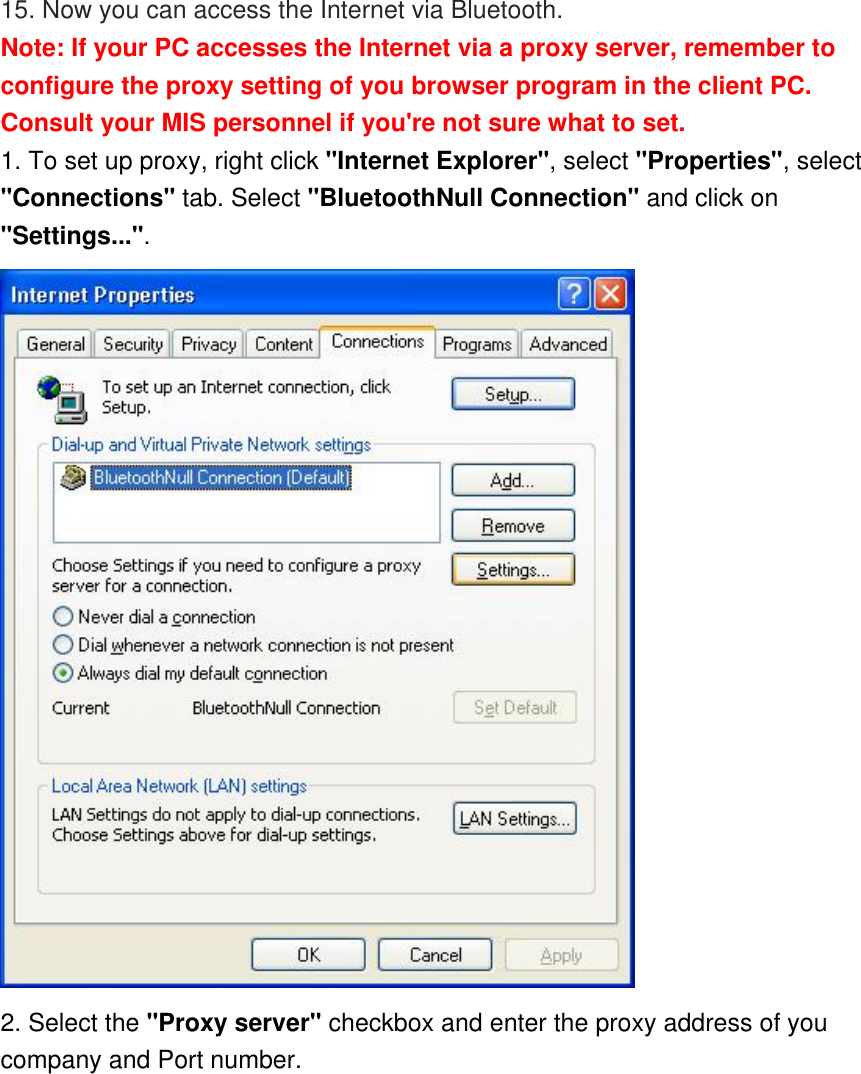 15. Now you can access the Internet via Bluetooth. Note: If your PC accesses the Internet via a proxy server, remember to configure the proxy setting of you browser program in the client PC. Consult your MIS personnel if you&apos;re not sure what to set. 1. To set up proxy, right click &quot;Internet Explorer&quot;, select &quot;Properties&quot;, select &quot;Connections&quot; tab. Select &quot;BluetoothNull Connection&quot; and click on &quot;Settings...&quot;.  2. Select the &quot;Proxy server&quot; checkbox and enter the proxy address of you company and Port number. 